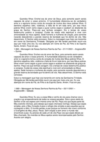 Queridos filhos: Enchei-vos do amor de Deus, pois somente assim sereis
capazes de amar o vosso próximo. A humanidade distanciou-se do verdadeiro
amor e o egoísmo tomou conta do coração de muitos dos meus pobres filhos. O
demônio espalhou ódio, violência, e falta de fé em toda terra, por isso meus
pobres filhos vivem como cegos a guiar outros cegos e acabam se afastando da
graça do Senhor. Peço-vos que tenhais coragem. Eis o tempo do vosso
testemunho publico e corajoso. Cuidai da vossa vida espiritual e vivei com
amorosidade os meus apelos. Sede homens e mulheres de oração, pois somente
rezando descobrireis a grande reserva de bondade que há dentro de vós. Não
desanimeis. O Senhor está convosco. Esta é a mensagem que hoje vos transmito
em nome da Santíssima Trindade. Obrigada por Me terdes permitido reunir-vos
aqui por mais uma vez. Eu vos abençôo em nome do Pai, do Filho e do Espírito
Santo. Amém. Ficai em paz.
1.968 – Mensagem de Nossa Senhora Rainha da Paz – 01/11/2001 – Angüera/BA
– Quinta
        Queridos filhos: Enchei-vos do amor de Deus, pois somente assim sereis
capazes de amar o vosso próximo. A humanidade distanciou-se do verdadeiro
amor e o egoísmo tomou conta do coração de muitos dos Meus pobres filhos. O
demônio espalhou ódio, violência e falta de fé em toda terra, por isso Meus pobres
filhos vivem como cegos a guiar outros cegos e acabam se afastando da graça do
Senhor. Peço-vos que tenhais coragem. Eis o tempo do vosso testemunho público
e corajoso. Cuidai da vossa vida espiritual e vivei com amorosidade os Meus
apelos. Sede homens e mulheres de oração, pois somente rezando descobrireis a
grande reserva de bondade que há dentro de vós. Não desanimeis. O Senhor está
convosco.
Esta é a mensagem que hoje vos transmito em nome da Santíssima Trindade.
Obrigada por Me terdes permitido reunir-vos aqui por mais uma vez. Eu vos
abençôo em nome do Pai, do Filho e do Espírito Santo. Amém. Ficai em paz.


1.969 – Mensagem de Nossa Senhora Rainha da Paz – 03/11/2001 –
Angüera/BA – Sábado


      Queridos filhos: Eu sou a vossa Mãe e venho do céu para chamar-vos à
oração e ao arrependimento de todos os vossos pecados. Sois o povo eleito do
Senhor e Ele vos espera com imenso amor de Pai. Peço-vos que façais parte do
Meu exército vitorioso, pois desejo que sejais vitoriosos Comigo. Desejo que sejais
simples, pois o Meu Coração é para o refúgio dos simples e para aqueles que se
consagram a Mim. O mundo perdeu a paz porque os homens não vivem conforme
o Evangelho do Meu Jesus. Rezai. Sem oração e sem amor o mundo não
encontrará a paz. Eu preciso de cada um de vós.Peço-vos que sejais dóceis ao
Meu chamado. Se viverdes os Meus apelos sereis recompensados pelo Senhor.
Avante com alegria.
 