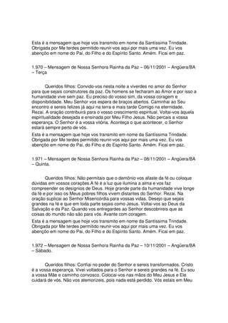 Esta é a mensagem que hoje vos transmito em nome da Santíssima Trindade.
Obrigada por Me terdes permitido reunir-vos aqui por mais uma vez. Eu vos
abençôo em nome do Pai, do Filho e do Espírito Santo. Amém. Ficai em paz.


1.970 – Mensagem de Nossa Senhora Rainha da Paz – 06/11/2001 – Angüera/BA
– Terça


        Queridos filhos: Convido-vos nesta noite a viverdes no amor do Senhor
para que sejais construtores da paz. Os homens se fecharam ao Amor e por isso a
humanidade vive sem paz. Eu preciso do vosso sim, da vossa coragem e
disponibilidade. Meu Senhor vos espera de braços abertos. Caminhai ao Seu
encontro e sereis felizes já aqui na terra e mais tarde Comigo na eternidade.
Rezai. A oração contribuirá para o vosso crescimento espiritual. Voltai-vos àquela
espiritualidade desejada e ensinada por Meu Filho Jesus. Não percais a vossa
esperança. O Senhor é a vossa vitória. Aconteça o que acontecer, o Senhor
estará sempre perto de vós.
Esta é a mensagem que hoje vos transmito em nome da Santíssima Trindade.
Obrigada por Me terdes permitido reunir-vos aqui por mais uma vez. Eu vos
abençôo em nome do Pai, do Filho e do Espírito Santo. Amém. Ficai em paz.


1.971 – Mensagem de Nossa Senhora Rainha da Paz – 08/11/2001 – Angüera/BA
– Quinta.


       Queridos filhos: Não permitais que o demônio vos afaste da fé ou coloque
dúvidas em vossos corações.A fé é a luz que ilumina a alma e vos faz
compreender os desígnios de Deus. Hoje grande parte da humanidade vive longe
da fé e por isso os Meus pobres filhos vivem distantes do Senhor. Rezai. Na
oração suplicai ao Senhor Misericórdia para vossas vidas. Desejo que sejais
grandes na fé e que em toda parte sejais como Jesus. Voltai-vos ao Deus da
Salvação e da Paz. Quando vos entregardes ao Senhor descobrireis que as
coisas do mundo não são para vós. Avante com coragem.
Esta é a mensagem que hoje vos transmito em nome da Santíssima Trindade.
Obrigada por Me terdes permitido reunir-vos aqui por mais uma vez. Eu vos
abençôo em nome do Pai, do Filho e do Espírito Santo. Amém. Ficai em paz.


1.972 – Mensagem de Nossa Senhora Rainha da Paz – 10/11/2001 – Angüera/BA
– Sábado.


      Queridos filhos: Confiai no poder do Senhor e sereis transformados. Cristo
é a vossa esperança. Vivei voltados para o Senhor e sereis grandes na fé. Eu sou
a vossa Mãe e caminho convosco. Colocai-vos nas mãos do Meu Jesus e Ele
cuidará de vós. Não vos atemorizeis, pois nada está perdido. Vós estais em Meu
 