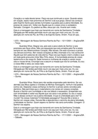 Coração e a nada deveis temer. Peço-vos que continueis a rezar. Quando estais
em oração, estais mais próximos do Senhor e da sua graça. Deixai-vos conduzir
pelo Espírito Santo para serdes iluminados e guiados para a plena felicidade. Eu
preciso do vosso sim. Voltai-vos Àquele que é o vosso único e verdadeiro
Salvador. Coragem. Eu pedirei ao Meu Jesus por vós. Avante sem medo.
Esta é a mensagem que hoje vos transmito em nome da Santíssima Trindade.
Obrigada por Me terdes permitido reunir-vos aqui por mais uma vez. Eu vos
abençôo em nome do Pai, do Filho e do Espírito Santo. Amém. Ficai em paz.


1.973 – Mensagem de Nossa Senhora Rainha da Paz – 13/11/2001 – Angüera/BA
– Terça.
      Queridos filhos: Alegrai-vos, pois sois o povo eleito do Senhor e sois
preciosos aos Seus olhos. Não vos esqueçais que sois amados pelo Pai e estais
sempre em seu Misericordioso Coração. Não temais. Ele está convosco e jamais
vos deixará sozinhos. Abri vossos corações ao Meu chamado e Eu vos conduzirei
Àquele que tem palavras de vida eterna. Peço-vos que façais o bem a todos e que
em toda parte procureis imitar Meu Filho Jesus. A humanidade precisa do vosso
testemunho e da vossa fé. Sede homens e mulheres de oração e vereis novos
céus e novas terras. Encorajai-vos e assumi a missão que vos foi confiada. Eu sou
a vossa Mãe e estou ao vosso lado.
Esta é a mensagem que hoje vos transmito em nome da Santíssima Trindade.
Obrigada por Me terdes permitido reunir-vos aqui por mais uma vez. Eu vos
abençôo em nome do Pai, do Filho e do Espírito Santo. Amém. Ficai em paz
1.974 – Mensagem de Nossa Senhora Rainha da Paz – 15/11/2001 – Angüera/BA
– Quinta.


        Queridos filhos: Rezai para não serdes enganados pelo demônio. Se vos
abrirdes aos Meus apelos e viverdes as Minhas mensagens, nenhum mal poderá
contra vós. Depositai vossa confiança no Senhor e jamais sereis vencidos pelo
demônio. Não permitais que o materialismo crie raízes em vossos corações.
Buscai o Senhor com humildade e não vos faltará o necessário. Arrependei-vos
com sinceridade e voltai-vos Àquele que vos ama e vos perdoa. Eu sou a vossa
Mãe e desejo conduzir-vos à plena felicidade. O que é a felicidade para vós? O
mundo? As coisas materiais? A felicidade passageira? Escutai-Me e tereis o
Senhor em vossas vidas. Escutai-Me e descobrireis o caminho da plena felicidade,
a felicidade no Senhor. Quem espera no Senhor não será confundido. Coragem. O
Senhor vos espera.
Esta é a mensagem que hoje vos transmito em nome da Santíssima Trindade.
Obrigada por Me terdes permitido reunir-vos aqui por mais uma vez. Eu vos
abençôo em nome do Pai, do Filho e do Espírito Santo. Amém. Ficai em paz
1.975 – Mensagem de Nossa Senhora Rainha da Paz – 17/11/2001 – Angüera/BA
– Sábado.
 