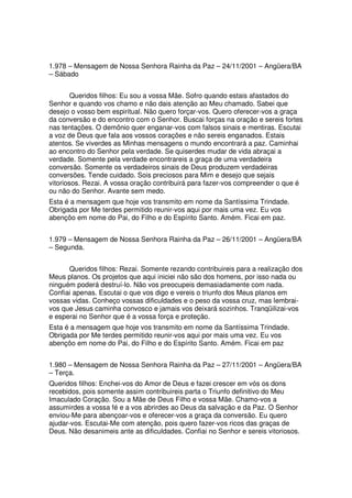 1.978 – Mensagem de Nossa Senhora Rainha da Paz – 24/11/2001 – Angüera/BA
– Sábado


        Queridos filhos: Eu sou a vossa Mãe. Sofro quando estais afastados do
Senhor e quando vos chamo e não dais atenção ao Meu chamado. Sabei que
desejo o vosso bem espiritual. Não quero forçar-vos. Quero oferecer-vos a graça
da conversão e do encontro com o Senhor. Buscai forças na oração e sereis fortes
nas tentações. O demônio quer enganar-vos com falsos sinais e mentiras. Escutai
a voz de Deus que fala aos vossos corações e não sereis enganados. Estais
atentos. Se viverdes as Minhas mensagens o mundo encontrará a paz. Caminhai
ao encontro do Senhor pela verdade. Se quiserdes mudar de vida abraçai a
verdade. Somente pela verdade encontrareis a graça de uma verdadeira
conversão. Somente os verdadeiros sinais de Deus produzem verdadeiras
conversões. Tende cuidado. Sois preciosos para Mim e desejo que sejais
vitoriosos. Rezai. A vossa oração contribuirá para fazer-vos compreender o que é
ou não do Senhor. Avante sem medo.
Esta é a mensagem que hoje vos transmito em nome da Santíssima Trindade.
Obrigada por Me terdes permitido reunir-vos aqui por mais uma vez. Eu vos
abençôo em nome do Pai, do Filho e do Espírito Santo. Amém. Ficai em paz.


1.979 – Mensagem de Nossa Senhora Rainha da Paz – 26/11/2001 – Angüera/BA
– Segunda.


      Queridos filhos: Rezai. Somente rezando contribuireis para a realização dos
Meus planos. Os projetos que aqui iniciei não são dos homens, por isso nada ou
ninguém poderá destruí-lo. Não vos preocupeis demasiadamente com nada.
Confiai apenas. Escutai o que vos digo e vereis o triunfo dos Meus planos em
vossas vidas. Conheço vossas dificuldades e o peso da vossa cruz, mas lembrai-
vos que Jesus caminha convosco e jamais vos deixará sozinhos. Tranqüilizai-vos
e esperai no Senhor que é a vossa força e proteção.
Esta é a mensagem que hoje vos transmito em nome da Santíssima Trindade.
Obrigada por Me terdes permitido reunir-vos aqui por mais uma vez. Eu vos
abençôo em nome do Pai, do Filho e do Espírito Santo. Amém. Ficai em paz


1.980 – Mensagem de Nossa Senhora Rainha da Paz – 27/11/2001 – Angüera/BA
– Terça.
Queridos filhos: Enchei-vos do Amor de Deus e fazei crescer em vós os dons
recebidos, pois somente assim contribuireis parta o Triunfo definitivo do Meu
Imaculado Coração. Sou a Mãe de Deus Filho e vossa Mãe. Chamo-vos a
assumirdes a vossa fé e a vos abrirdes ao Deus da salvação e da Paz. O Senhor
enviou-Me para abençoar-vos e oferecer-vos a graça da conversão. Eu quero
ajudar-vos. Escutai-Me com atenção, pois quero fazer-vos ricos das graças de
Deus. Não desanimeis ante as dificuldades. Confiai no Senhor e sereis vitoriosos.
 