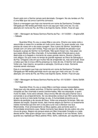 Quem está com o Senhor jamais será derrotado. Coragem. No céu tendes um Pai
e uma Mãe que vos ama e caminha convosco.
Esta é a mensagem que hoje vos transmito em nome da Santíssima Trindade.
Obrigada por Me terdes permitido reunir-vos aqui por mais uma vez. Eu vos
abençôo em nome do Pai, do Filho e do Espírito Santo. Amém. Ficai em paz


1.981 – Mensagem de Nossa Senhora Rainha da Paz – 01/12/2001 – Angüera/BA
– Sábado


       Queridos filhos: Eu sou a vossa Mãe e vos amo. Chamo-vos nesta noite a
assumirdes a vossa fé e a serdes em tudo como Jesus. Eu quero ajudar-vos, mas
preciso do vosso sim e da vossa coragem. Sois o povo do Senhor, escolhido e
amado com um amor sem limites. Peço-vos que vos afasteis do pecado e que
busqueis a graça do Senhor na Confissão. Não quero forçar-vos, mas peço-vos
que sejais dóceis ao Meu chamado. A humanidade está trilhando para a auto
destruição e é chegado o momento do vosso grande retorno. Buscai o Senhor
com alegria. Eis que viveis no tempo do grande regresso ao Deus da Salvação e
da Paz. Chegará o dia em que muitos hão de arrepender-se, mas será tarde. Dizei
a todos que não é à toa a Minha presença no meio de vós. O Senhor tem pressa.
Voltai-vos, hoje mesmo, se quereis a salvação. Continuai a rezar. Somente
rezando sereis vitoriosos.
Esta é a mensagem que hoje vos transmito em nome da Santíssima Trindade.
Obrigada por Me terdes permitido reunir-vos aqui por mais uma vez. Eu vos
abençôo: em nome do Pai, do Filho e do Espírito Santo. Amém. Ficai em paz


1.982 – Mensagem de Nossa Senhora Rainha da Paz –01/12/2001 – Sento Sé/BA
– Domingo

       Queridos filhos: Eu sou a vossa Mãe e conheço vossas necessidades.
Sabei que vós não estais sozinhos. O Senhor caminha ao vosso lado. Abri vossos
corações ao Seu chamado e sereis transformados. Não vos esqueçais: a quem
muito foi dado, muito será cobrado. Deus enviou-Me até vós para chamar-vos à
conversão e ao arrependimento. Se vos deixardes conduzir por Mim sereis felizes
já aqui na terra e mais tarde Comigo no céu. A humanidade encontra-se no
abismo da perdição e da recusa de Deus. Voltai-vos enquanto há tempo. Não vos
afasteis da oração. Quando rezais, dais imensa alegria ao Senhor e é exatamente
nestes momentos que Ele vem a vós para curar-vos e oferecer-vos Sua
Misericórdia. Vivei amorosamente os Meus apelos, pois somente assim a
humanidade encontrará a paz. Neste momento faço descer do céu sobre vós uma
chuva de graça. Alegrai-vos porque estais em Meu Imaculado Coração e a nada
deveis temer. Não quero obrigar-vos a nada. Meu desejo é ver-vos felizes. Sofro
quando sou rejeitada por Meus pobres filhos. Sofro, sobretudo, por aqueles que se
 