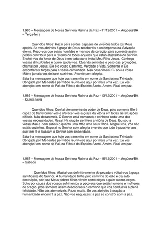 1.985 – Mensagem de Nossa Senhora Rainha da Paz –11/12/2001 – Angüera/BA
– Terça-feira


      Queridos filhos: Rezai para serdes capazes de viverdes todos os Meus
apelos. Se vos abrirdes à graça de Deus recebereis a recompensa da Salvação
eterna. Peço-vos que sejais humildes e mansos de coração, pois somente assim
podeis contribuir para o retorno de todos aqueles que estão afastados do Senhor.
Enchei-vos do Amor de Deus e em toda parte imitai Meu Filho Jesus. Conheço
vossas dificuldades e quero ajudar-vos. Quando sentirdes o peso das provações,
chamai por Jesus. Ele é o vosso Caminho, Verdade e Vida. Somente n’Ele
encontrareis forças para a vossa caminhada. Não desanimeis. Eu sou a vossa
Mãe e jamais vos deixarei sozinhos. Avante com alegria.
Esta é a mensagem que hoje vos transmito em nome da Santíssima Trindade.
Obrigada por Me terdes permitido reunir-vos aqui por mais uma vez. Eu vos
abençôo: em nome do Pai, do Filho e do Espírito Santo. Amém. Ficai em paz.


1.986 – Mensagem de Nossa Senhora Rainha da Paz –13/12/2001 – Angüera/BA
– Quinta-feira


        Queridos filhos: Confiai plenamente do poder de Deus, pois somente Ele é
capaz de transformar-vos e oferecer-vos a graça da vitória em todas as situações
difíceis. Não desanimeis. O Senhor está convosco e conhece cada uma das
vossas necessidades. Rezai. Na oração sentireis a vitória de Deus. Eu sou a
vossa Mãe e bem sabeis o quanto uma Mãe ama seus filhos. Alegrai-vos. Vós não
estais sozinhos. Esperai no Senhor com alegria e vereis que tudo é possível aos
que tem fé e buscam o Senhor com sinceridade.
Esta é a mensagem que hoje vos transmito em nome da Santíssima Trindade.
Obrigada por Me terdes permitido reunir-vos aqui por mais uma vez. Eu vos
abençôo: em nome do Pai, do Filho e do Espírito Santo. Amém. Ficai em paz.



1.987 – Mensagem de Nossa Senhora Rainha da Paz –15/12/2001 – Angüera/BA
– Sábado


         Queridos filhos: Afastai-vos definitivamente do pecado e voltai-vos à graça
santificante do Senhor. A humanidade trilha pelo caminho do ódio e da auto
destruição, por isso Meus pobres filhos vivem como cegos a guiar outros cegos.
Sofro por causa dos vossos sofrimentos e peço-vos que sejais homens e mulheres
de oração, pois somente assim descobrireis o caminho que vos conduzirá à plena
felicidade. Não vos atemorizeis. Rezai muito. Se vos abrirdes à oração a
humanidade encontrá a paz. Não vos esqueçais: a paz se constrói com a paz.
 