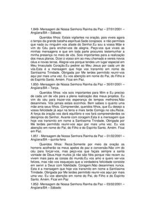 1.849- Mensagem de Nossa Senhora Rainha da Paz – 27/01/2001 –
Angüera/BA – Sábado
      Queridos filhos: Estais vigilantes na oração, pois viveis agora
o tempo da grande batalha espiritual.Sede corajosos e não permitais
que nada ou ninguém vos afaste do Senhor.Eu sou a vossa Mãe e
vim do Céu para encher-vos de alegria. Peço-vos que vivais as
minhas mensagens e que em toda parte procureis testemunhar a
minha presença no meio de vós. Sois importantes para a realização
dos meus planos. Dizei o vosso sim ao meu chamado e vereis novos
céus e novas terras. Alegrai-vos porque tendes um lugar especial em
Meu Imaculado Coração.Eu pedirei ao Meu Jesus por cada um de
vós.Esta é a mensagem que hoje vos transmito em nome da
Santíssima Trindade. Obrigada por Me terdes permitido reunir-vos
aqui por mais uma vez. Eu vos abençôo em nome do Pai, do Filho e
do Espírito Santo. Amém. Ficai em Paz.
1.850- Mensagem de Nossa Senhora Rainha da Paz – 30/01/2001 –
Angüera/BA – Terça.
      Queridos filhos: vós sois importantes para Mim e Eu preciso
de cada um de vós para a plena realização dos meus projetos. Eu
vim do céu para trazer-vos esperança de tempos melhores.Não
desanimeis. Vós jamais estais sozinhos. Bem sabeis o quanto uma
mãe ama seus filhos. Compreendei, queridos filhos, que Eu desejo a
vossa felicidade já aqui na terra e mais tarde Comigo no céu.Rezai.
A força da oração vos dará equilíbrio e vos fará compreenderdes os
desígnios do Senhor. Avante com coragem.Esta é a mensagem que
hoje vos transmito em nome a Santíssima Trindade. Obrigada por
Me terdes permitido reunir-vos aqui por mais uma vez. Eu vos
abençôo em nome do Pai, do Filho e do Espírito Santo. Amém. Ficai
em Paz.
1.851 - Mensagem de Nossa Senhora Rainha da Paz – 01/02/2001 –
Angüera/BA – quinta-feira
       Queridos filhos: Rezai.Somente por meio da oração os
homens acolherão os meus apelos de paz e conversão.Não vim do
céu para forçar-vos, mas peço-vos que façais sempre a santa
vontade de Deus.Hoje muitos já não são fiéis porque não rezam ou
vivem mais para as coisas do mundo.Eu vos amo e quero ver-vos
felizes, mas não vos esqueçais que a verdadeira felicidade consiste
em servir a Deus com fidelidade. Coragem.Não desanimeis nunca.
Esta é a mensagem que hoje vos transmito em nome a Santíssima
Trindade. Obrigada por Me terdes permitido reunir-vos aqui por mais
uma vez. Eu vos abençôo em nome do Pai, do Filho e do Espírito
Santo. Amém. Ficai em Paz
1.852- Mensagem de Nossa Senhora Rainha da Paz – 03/02/2001 –
Angüera/BA – Sábado
 
