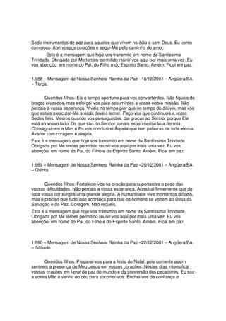 Sede instrumentos de paz para aqueles que vivem no ódio e sem Deus. Eu conto
convosco. Abri vossos corações e segui-Me pelo caminho do amor.
       Esta é a mensagem que hoje vos transmito em nome da Santíssima
Trindade. Obrigada por Me terdes permitido reunir-vos aqui por mais uma vez. Eu
vos abençôo: em nome do Pai, do Filho e do Espírito Santo. Amém. Ficai em paz.


1.988 – Mensagem de Nossa Senhora Rainha da Paz –18/12/2001 – Angüera/BA
– Terça.


      Queridos filhos: Eis o tempo oportuno para vos converterdes. Não fiqueis de
braços cruzados, mas esforçai-vos para assumirdes a vossa nobre missão. Não
percais a vossa esperança. Viveis no tempo pior que no tempo do dilúvio, mas vós
que estais a escutar-Me a nada deveis temer. Peço-vos que continueis a rezar.
Sedes fiéis. Mesmo quando vos perseguirdes, dai graças ao Senhor porque Ele
está ao vosso lado. Os que são do Senhor jamais experimentarão a derrota.
Consagrai-vos a Mim e Eu vos conduzirei Àquele que tem palavras de vida eterna.
Avante com coragem e alegria.
Esta é a mensagem que hoje vos transmito em nome da Santíssima Trindade.
Obrigada por Me terdes permitido reunir-vos aqui por mais uma vez. Eu vos
abençôo: em nome do Pai, do Filho e do Espírito Santo. Amém. Ficai em paz.


1.989 – Mensagem de Nossa Senhora Rainha da Paz –20/12/2001 – Angüera/BA
– Quinta.


      Queridos filhos: Fortalecei-vos na oração para suportardes o peso das
vossas dificuldades. Não percais a vossa esperança. Acreditai firmemente que de
toda vossa dor surgirá uma grande alegria. A humanidade vive momentos difíceis,
mas é preciso que tudo isso aconteça para que os homens se voltem ao Deus da
Salvação e da Paz. Coragem. Não recueis.
Esta é a mensagem que hoje vos transmito em nome da Santíssima Trindade.
Obrigada por Me terdes permitido reunir-vos aqui por mais uma vez. Eu vos
abençôo: em nome do Pai, do Filho e do Espírito Santo. Amém. Ficai em paz.



1.990 – Mensagem de Nossa Senhora Rainha da Paz –22/12/2001 – Angüera/BA
– Sábado


       Queridos filhos: Preparai-vos para a festa do Natal, pois somente assim
sentireis a presença do Meu Jesus em vossos corações. Nestes dias intensificai
vossas orações em favor da paz do mundo e da conversão dos pecadores. Eu sou
a vossa Mãe e venho do céu para socorrer-vos. Enchei-vos de confiança e
 