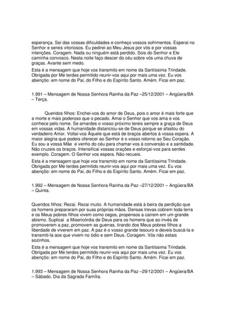 esperança. Sei das vossas dificuldades e conheço vossos sofrimentos. Esperai no
Senhor e sereis vitoriosos. Eu pedirei ao Meu Jesus por vós e por vossas
intenções. Coragem. Nada ou ninguém está perdido. Sois do Senhor e Ele
caminha convosco. Nesta noite faço descer do céu sobre vós uma chuva de
graças. Avante sem medo.
Esta é a mensagem que hoje vos transmito em nome da Santíssima Trindade.
Obrigada por Me terdes permitido reunir-vos aqui por mais uma vez. Eu vos
abençôo: em nome do Pai, do Filho e do Espírito Santo. Amém. Ficai em paz.


1.991 – Mensagem de Nossa Senhora Rainha da Paz –25/12/2001 – Angüera/BA
– Terça.


      Queridos filhos: Enchei-vos do amor de Deus, pois o amor é mais forte que
a morte e mais poderoso que o pecado. Amai o Senhor que vos ama e vos
conhece pelo nome. Se amardes o vosso próximo tereis sempre a graça de Deus
em vossas vidas. A humanidade distanciou-se de Deus porque se afastou do
verdadeiro Amor. Voltai-vos Àquele que está de braços abertos à vossa espera. A
maior alegria que podeis oferecer ao Senhor é o vosso retorno ao Seu Coração.
Eu sou a vossa Mãe e venho do céu para chamar-vos à conversão e a santidade.
Não cruzeis os braços. Intensificai vossas orações e esforçai-vos para serdes
exemplo. Coragem. O Senhor vos espera. Não recueis.
Esta é a mensagem que hoje vos transmito em nome da Santíssima Trindade.
Obrigada por Me terdes permitido reunir-vos aqui por mais uma vez. Eu vos
abençôo: em nome do Pai, do Filho e do Espírito Santo. Amém. Ficai em paz.


1.992 – Mensagem de Nossa Senhora Rainha da Paz –27/12/2001 – Angüera/BA
– Quinta.


Queridos filhos: Rezai. Rezai muito. A humanidade está à beira da perdição que
os homens prepararam por suas próprias mãos. Densas trevas cobrem toda terra
e os Meus pobres filhos vivem como cegos, propensos a caírem em um grande
abismo. Suplicai a Misericórdia de Deus para os homens que ao invés de
promoverem a paz, promovem as guerras, tirando dos Meus pobres filhos a
liberdade de viverem em paz. A paz é o vosso grande tesouro e deveis buscá-la e
transmiti-la aos que vivem no ódio e sem Deus. Coragem. Vós não estais
sozinhos.
Esta é a mensagem que hoje vos transmito em nome da Santíssima Trindade.
Obrigada por Me terdes permitido reunir-vos aqui por mais uma vez. Eu vos
abençôo: em nome do Pai, do Filho e do Espírito Santo. Amém. Ficai em paz.


1.993 – Mensagem de Nossa Senhora Rainha da Paz –29/12/2001 – Angüera/BA
– Sábado. Dia da Sagrada Família.
 
