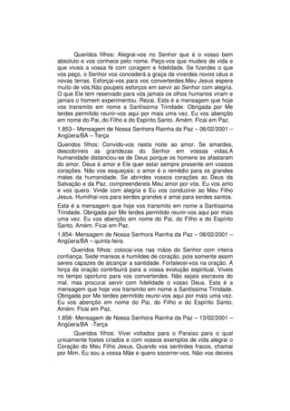 Queridos filhos: Alegrai-vos no Senhor que é o vosso bem
absoluto e vos conhece pelo nome. Peço-vos que mudeis de vida e
que vivais a vossa fé com coragem e fidelidade. Se fizerdes o que
vos peço, o Senhor vos concederá a graça de viverdes novos céus e
novas terras. Esforçai-vos para vos converterdes.Meu Jesus espera
muito de vós.Não poupeis esforços em servir ao Senhor com alegria.
O que Ele tem reservado para vós jamais os olhos humanos viram e
jamais o homem experimentou. Rezai. Esta é a mensagem que hoje
vos transmito em nome a Santíssima Trindade. Obrigada por Me
terdes permitido reunir-vos aqui por mais uma vez. Eu vos abençôo
em nome do Pai, do Filho e do Espírito Santo. Amém. Ficai em Paz.
1.853-- Mensagem de Nossa Senhora Rainha da Paz – 06/02/2001 –
Angüera/BA – Terça
Queridos filhos: Convido-vos nesta noite ao amor. Se amardes,
descobrireis as grandezas do Senhor em vossas vidas.A
humanidade distanciou-se de Deus porque os homens se afastaram
do amor. Deus é amor e Ele quer estar sempre presente em vossos
corações. Não vos esqueçais: o amor é o remédio para os grandes
males da humanidade. Se abrirdes vossos corações ao Deus da
Salvação e da Paz, compreendereis Meu amor por vós. Eu vos amo
e vos quero. Vinde com alegria e Eu vos conduzirei ao Meu Filho
Jesus. Humilhai-vos para serdes grandes e amai para serdes santos.
Esta é a mensagem que hoje vos transmito em nome a Santíssima
Trindade. Obrigada por Me terdes permitido reunir-vos aqui por mais
uma vez. Eu vos abençôo em nome do Pai, do Filho e do Espírito
Santo. Amém. Ficai em Paz.
1.854- Mensagem de Nossa Senhora Rainha da Paz – 08/02/2001 –
Angüera/BA – quinta-feira
      Queridos filhos: colocai-vos nas mãos do Senhor com inteira
confiança. Sede mansos e humildes de coração, pois somente assim
sereis capazes de alcançar a santidade. Fortalecei-vos na oração. A
força da oração contribuirá para a vossa evolução espiritual. Viveis
no tempo oportuno para vos converterdes. Não sejais escravos do
mal, mas procurai servir com fidelidade o vosso Deus. Esta é a
mensagem que hoje vos transmito em nome a Santíssima Trindade.
Obrigada por Me terdes permitido reunir-vos aqui por mais uma vez.
Eu vos abençôo em nome do Pai, do Filho e do Espírito Santo.
Amém. Ficai em Paz.
1.856- Mensagem de Nossa Senhora Rainha da Paz – 13/02/2001 –
Angüera/BA -Terça
      Queridos filhos: Vivei voltados para o Paraíso para o qual
unicamente fostes criados e com vossos exemplos de vida alegrai o
Coração do Meu Filho Jesus. Quando vos sentirdes fracos, chamai
por Mim. Eu sou a vossa Mãe e quero socorrer-vos. Não vos deixeis
 
