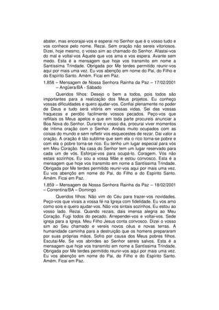 abater, mas encorajai-vos e esperai no Senhor que é o vosso tudo e
vos conhece pelo nome. Rezai. Sem oração não sereis vitoriosos.
Dizei, hoje mesmo, o vosso sim ao chamado do Senhor. Afastai-vos
do mal e voltai-vos Àquele que vos ama e vos espera. Avante sem
medo. Esta é a mensagem que hoje vos transmito em nome a
Santíssima Trindade. Obrigada por Me terdes permitido reunir-vos
aqui por mais uma vez. Eu vos abençôo em nome do Pai, do Filho e
do Espírito Santo. Amém. Ficai em Paz.
1.858 – Mensagem de Nossa Senhora Rainha da Paz – 17/02/2001
      – Angüera/BA - Sábado
        Queridos filhos: Desejo o bem a todos, pois todos são
importantes para a realização dos Meus projetos. Eu conheço
vossas dificuldades e quero ajudar-vos. Confiai plenamente no poder
de Deus e tudo será vitória em vossas vidas. Sei das vossas
fraquezas e perdôo facilmente vossos pecados. Peço-vos que
reflitais os Meus apelos e que em toda parte procureis anunciar a
Boa Nova do Senhor. Durante o vosso dia, procurai viver momentos
de íntima oração com o Senhor. Andais muito ocupados com as
coisas do mundo e sem refletir vos esquecestes de rezar. Dai valor a
oração. A oração é tão sublime que sem ela o rico torna-se pobre e
com ela o pobre torna-se rico. Eu tenho um lugar especial para vós
em Meu Coração. Na casa do Senhor tem um lugar reservado para
cada um de vós. Esforçai-vos para ocupá-lo. Coragem. Vós não
estais sozinhos. Eu sou a vossa Mãe e estou convosco. Esta é a
mensagem que hoje vos transmito em nome a Santíssima Trindade.
Obrigada por Me terdes permitido reunir-vos aqui por mais uma vez.
Eu vos abençôo em nome do Pai, do Filho e do Espírito Santo.
Amém. Ficai em Paz.
1.859 – Mensagem de Nossa Senhora Rainha da Paz – 18/02/2001
– Correntina/BA – Domingo
       Queridos filhos: Não vim do Céu para trazer-vos novidades.
Peço-vos que vivais a vossa fé na Igreja com fidelidade. Eu vos amo
como sois e quero ajudar-vos. Não vos sintais sozinhos, Eu estou ao
vosso lado. Rezai. Quando rezais, dais imensa alegria ao Meu
Coração. Fugi todos do pecado. Arrependei-vos e voltai-vos. Sede
igreja para a Igreja. Meu Filho Jesus conta convosco. Dizei o vosso
sim ao Seu chamado e vereis novos céus e novas terras. A
humanidade caminha para a destruição que os homens prepararam
por suas próprias mãos. Sofro por causa dos Meus pobres filhos.
Escutai-Me. Se vos abrirdes ao Senhor sereis salvos. Esta é a
mensagem que hoje vos transmito em nome a Santíssima Trindade.
Obrigada por Me terdes permitido reunir-vos aqui por mais uma vez.
Eu vos abençôo em nome do Pai, do Filho e do Espírito Santo.
Amém. Ficai em Paz.
 