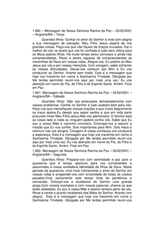 1.860 – Mensagem de Nossa Senhora Rainha da Paz – 20/02/2001
– Angüera/BA – Terça
      Queridos filhos: Confiai no amor do Senhor e vivei com alegria
a sua mensagem de salvação. Meu Filho Jesus espera de vós
grandes coisas. Peço-vos que não fiqueis de braços cruzados. Dai o
melhor de vós na tarefa que vos foi confiada e tudo será vitória para
os Meus pobres filhos. Há muito tempo estou convosco e ainda não
compreendestes. Rezai e sereis capazes de compreenderdes as
maravilhas de Deus em vossas vidas. Alegrai-vos. Eu pedirei ao Meu
Jesus por vós e por vossas intenções. Com coragem, sabei enfrentar
as vossas dificuldades. Deixai-vos conduzir por Mim e Eu vos
conduzirei ao Senhor. Avante sem medo. Esta é a mensagem que
hoje vos transmito em nome a Santíssima Trindade. Obrigada por
Me terdes permitido reunir-vos aqui por mais uma vez. Eu vos
abençôo em nome do Pai, do Filho e do Espírito Santo. Amém. Ficai
em Paz.
1.861- Mensagem de Nossa Senhora Rainha da Paz – 24/02/2001 –
Angüera/BA – Sábado
      Queridos filhos: Não vos preocupeis demasiadamente com
vossos problemas. Confiai no Senhor e tudo acabará bem para vós.
Peço-vos que intensifiqueis vossas orações e que vivais alegremente
os meus apelos.Eu desejo que sejais santos e que em toda parte
procureis imitar Meu Filho Jesus.Não vos atemorizeis. O Senhor está
ao vosso lado e nada ou ninguém poderá contra vós. Sabei que Eu
sou a vossa Mãe e caminho convosco. Encorajai-vos e assumi a
missão que Eu vos confiei. Sois importantes para Mim. Sois meus e
nenhum mal vos atingirá. Coragem.A vossa confiança vos conduzirá
a esperança. Esta é a mensagem que hoje vos transmito em nome a
Santíssima Trindade. Obrigada por Me terdes permitido reunir-vos
aqui por mais uma vez. Eu vos abençôo em nome do Pai, do Filho e
do Espírito Santo. Amém. Ficai em Paz.
1.862- Mensagem de Nossa Senhora Rainha da Paz – 26/02/2001 –
Angüera/BA – Segunda
       Queridos filhos: Preparai-vos com serenidade e paz para a
quaresma que é tempo oportuno para vos converterdes e
assumirdes a vossa verdadeira identidade de filhos de Deus. Neste
período da quaresma, vivei mais intimamente o amor do Senhor em
vossas vidas e arrependei-vos com sinceridade de todos os vossos
pecados.Vivei santamente este tempo forte de penitência e
conversão. Esforçai-vos e recebereis do Senhor uma grande
graça.Com vossos exemplos e com vossas palavras, chamai os que
estão afastados. Eu sou a vossa Mãe e estarei sempre perto de vós.
Rezai e vereis o quanto recebereis das Mãos do Senhor. Avante com
alegria. Esta é a mensagem que hoje vos transmito em nome a
Santíssima Trindade. Obrigada por Me terdes permitido reunir-vos
 