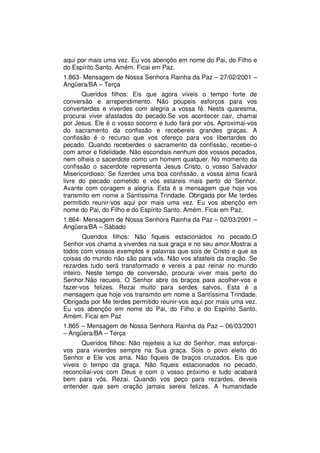 aqui por mais uma vez. Eu vos abençôo em nome do Pai, do Filho e
do Espírito Santo. Amém. Ficai em Paz.
1.863- Mensagem de Nossa Senhora Rainha da Paz – 27/02/2001 –
Angüera/BA – Terça
       Queridos filhos: Eis que agora viveis o tempo forte de
conversão e arrependimento. Não poupeis esforços para vos
converterdes e viverdes com alegria a vossa fé. Nesta quaresma,
procurai viver afastados do pecado.Se vos acontecer cair, chamai
por Jesus. Ele é o vosso socorro e tudo fará por vós. Aproximai-vos
do sacramento da confissão e recebereis grandes graças. A
confissão é o recurso que vos ofereço para vos libertardes do
pecado. Quando receberdes o sacramento da confissão, recebei-o
com amor e fidelidade. Não escondais nenhum dos vossos pecados,
nem olheis o sacerdote como um homem qualquer. No momento da
confissão o sacerdote representa Jesus Cristo, o vosso Salvador
Misericordioso. Se fizerdes uma boa confissão, a vossa alma ficará
livre do pecado cometido e vós estareis mais perto do Senhor.
Avante com coragem e alegria. Esta é a mensagem que hoje vos
transmito em nome a Santíssima Trindade. Obrigada por Me terdes
permitido reunir-vos aqui por mais uma vez. Eu vos abençôo em
nome do Pai, do Filho e do Espírito Santo. Amém. Ficai em Paz.
1.864- Mensagem de Nossa Senhora Rainha da Paz – 02/03/2001 –
Angüera/BA – Sábado
        Queridos filhos: Não fiqueis estacionados no pecado.O
Senhor vos chama a viverdes na sua graça e no seu amor.Mostrai a
todos com vossos exemplos e palavras que sois de Cristo e que as
coisas do mundo não são para vós. Não vos afasteis da oração. Se
rezardes tudo será transformado e vereis a paz reinar no mundo
inteiro. Neste tempo de conversão, procurai viver mais perto do
Senhor.Não recueis. O Senhor abre os braços para acolher-vos e
fazer-vos felizes. Rezai muito para serdes salvos. Esta é a
mensagem que hoje vos transmito em nome a Santíssima Trindade.
Obrigada por Me terdes permitido reunir-vos aqui por mais uma vez.
Eu vos abençôo em nome do Pai, do Filho e do Espírito Santo.
Amém. Ficai em Paz
1.865 – Mensagem de Nossa Senhora Rainha da Paz – 06/03/2001
– Angüera/BA – Terça
       Queridos filhos: Não rejeiteis a luz do Senhor, mas esforçai-
vos para viverdes sempre na Sua graça. Sois o povo eleito do
Senhor e Ele vos ama. Não fiqueis de braços cruzados. Eis que
viveis o tempo da graça. Não fiqueis estacionados no pecado,
reconciliai-vos com Deus e com o vosso próximo e tudo acabará
bem para vós. Rezai. Quando vos peço para rezardes, deveis
entender que sem oração jamais sereis felizes. A humanidade
 