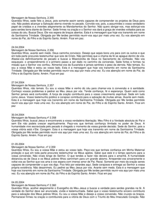 Mensagem de Nossa Senhora, 2.355
Queridos filhos, sede fiéis a Jesus, pois somente assim sereis capazes de compreender os projetos de Deus para
vós. Não podeis alcançar a Salvação eterna vivendo no pecado. Convido-vos, pois, a assumirdes o vosso verdadeiro
papel de cristãos e a viverdes alegremente os Mandamentos do Senhor. Não quero obrigar-vos, mas esforçai-vos
para serdes bons diante do Senhor. Sede firmes na oração e o Senhor vos dará a graça de viverdes voltados para as
coisas do céu. Buscai Deus. Ele vos espera de braços abertos. Esta é a mensagem que hoje vos transmito em nome
da Santíssima Trindade. Obrigada por Me terdes permitido reunir-vos aqui por mais uma vez. Eu vos abençôo em
nome do Pai, do Filho e do Espírito Santo. Amém. Ficai em paz.


24.04.2004
Mensagem de Nossa Senhora, 2.356
Queridos filhos, avante sem medo. Deus caminha convosco. Desejo que sejais bons uns para com os outros e que
em toda parte procureis testemunhar que sois de Cristo. Não permitais que a chama da fé se apague dentro de vós.
Afastai-vos definitivamente do pecado e buscai a Misericórdia de Deus no Sacramento da confissão. Não vos
esqueçais: o arrependimento é o primeiro passo a ser dado no caminho da conversão. Sede fortes e formes na
missão que o Senhor vos confiou. Alimentai-vos da Eucaristia e jamais sentireis o peso da derrota. Não temais. Eu
sou a vossa Mãe e estou ao vosso lado. Esta é a mensagem que hoje vos transmito em nome da Santíssima
Trindade. Obrigada por Me terdes permitido reunir-vos aqui por mais uma vez. Eu vos abençôo em nome do Pai, do
Filho e do Espírito Santo. Amém. Ficai em paz


27.04.2004
Mensagem de Nossa Senhora, 2.357
Queridos filhos, não temais. Eu sou a vossa Mãe e venho do céu para chamar-vos à conversão e à santidade.
Conheço vossos problemas e pedirei ao Meu Jesus por vós. Tende confiança, fé e esperança. Quem está como
Senhor jamais será confundido. A força da oração contribuirá para o vosso crescimento espiritual. Sede em tudo
como Jesus. Vosso testemunho público e corajoso contribuirá para a salvação de muitas almas. Avante sem medo.
Esta é a mensagem que hoje vos transmito em nome da Santíssima Trindade. Obrigada por Me terdes permitido
reunir-vos aqui por mais uma vez. Eu vos abençôo em nome do Pai, do Filho e do Espírito Santo. Amém. Ficai em
paz


30.04.2004
Mensagem de Nossa Senhora,nº 2.358
Queridos filhos, buscai Jesus e encontrareis a vossa verdadeira libertação. Meu Filho é a Verdade absoluta do Pai e
sem Ele não podeis crescer espiritualmente. Peço-vos que tenhais confiança ilimitada no poder de Deus. A
humanidade vive escravizada pelo pecado é chegado o momento da vossa grande decisão. Sede do Senhor, pois a
vossa vitória está n’Ele. Coragem. Esta é a mensagem que hoje vos transmito em nome da Santíssima Trindade.
Obrigada por Me terdes permitido reunir-vos aqui por mais uma vez. Eu vos abençôo em nome do Pai, do Filho e do
Espírito Santo. Amém. Ficai em paz


01.05.2004
Mensagem de Nossa Senhor, nº 2.359
Queridos filhos, Eu sou a vossa Mãe e estou ao vosso lado. Peço-vos que tenhais confiança em Minha Maternal
proteção e que em toda parte procureis testemunhar os Meus apelos. Sabei que este é o tempo oportuno para a
vossa conversão. Não vivais longe do Senhor. O que tendes a fazer não deixeis para o amanhã. A humanidade
distanciou-se de Deus e os Meus pobres filhos caminham para um grande abismo. Arrependei-vos sinceramente e
voltai-vos ao Senhor que vos ama e vos espera com imenso amor de Pai. Rezai. Somente por meio da oração sereis
capazes de compreender o que vos digo. Fico feliz por estardes aqui. Sede corajosos e entregai ao Senhor a vossa
própria existência. Não desanimeis. Eu pedirei ao Meu Jesus por vós. Avante sem medo. Esta é a mensagem que
hoje vos transmito em nome da Santíssima Trindade. Obrigada por Me terdes permitido reunir-vos aqui por mais uma
vez. Eu vos abençôo em nome do Pai, do Filho e do Espírito Santo. Amém. Ficai em paz


04.05.2004
Mensagem de Nossa Senhora,nº 2.360
Queridos filhos, acolhei alegremente o Evangelho do Meu Jesus e buscai a verdade para serdes grandes na fé. A
verdade do Senhor deve ser anunciada, vivida e testemunhada. Sabei que o vosso testemunho sincero contribuirá
para a salvação dos Meus pobres filhos. Eu sou a vossa Mãe e desejo a vossa conversão. Não cruzeis os braços.
Permanecei firmes na oração e contribuireis para a vitória de Deus com o Triunfo do Meu Imaculado Coração. Não
 