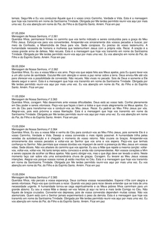 temais. Segui-Me e Eu vos conduzirei Àquele que é o vosso único Caminho, Verdade e Vida. Esta é a mensagem
que hoje vos transmito em nome da Santíssima Trindade. Obrigada por Me terdes permitido reunir-vos aqui por mais
uma vez. Eu vos abençôo em nome do Pai, do Filho e do Espírito Santo. Amém. Ficai em paz


07.05.2004
Mensagem de Nossa Senhora, nº 2.361
Queridos filhos, permanecei firmes no caminho que vos tenho indicado e sereis conduzidos para a graça do Meu
Filho Jesus. Esforçai-vos para vos converterdes. Arrependei-vos sinceramente dos vossos pecados e buscai, por
meio da Confissão, a Misericórdia de Deus para vós. Sede corajosos. Eu preciso do vosso testemunho. A
humanidade necessita de homens e mulheres que testemunhem Jesus com a própria vida. Rezai. A oração é a
vossa grande arma de defesa. Não recueis. Esta é a mensagem que hoje vos transmito em nome da Santíssima
Trindade. Obrigada por Me terdes permitido reunir-vos aqui por mais uma vez. Eu vos abençôo em nome do Pai, do
Filho e do Espírito Santo. Amém. Ficai em paz


08.05.2004
Mensagem de Nossa Senhora, nº 2.362
Queridos filhos, Eu sou a vossa Mãe e vos amo. Peço-vos que sejais fiéis aos Meus apelos, pois Eu quero levar-vos
a um alto cume de santidade. Escutai-Me com atenção e vereis a paz reinar sobre a terra. Deus enviou-Me até vós
para oferecer-vos a possibilidade de conversão. Não recueis. Não vivais no pecado. Sois de Deus e somente a Ele
deveis seguir e servir. Esta é a mensagem que hoje vos transmito em nome da Santíssima Trindade. Obrigada por
Me terdes permitido reunir-vos aqui por mais uma vez. Eu vos abençôo em nome do Pai, do Filho e do Espírito
Santo. Amém. Ficai em paz


11.05.2004
Mensagem de Nossa Senhora,nº 2.363
Queridos filhos, coragem. Não desanimeis ante vossas dificuldades. Deus está ao vosso lado. Confiai plenamente
em Seu poder e sereis vitoriosos. Peço-vos que façais o bem a todos e que vivais alegremente os Meus apelos. Eu
vim do Céu para transformar-vos e conduzir-vos ao Meu Jesus. Rezai. Eu pedirei ao Meu Filho Jesus por vós.
Alegrai-vos, pois está próxima a vossa libertação. Esta é a mensagem que hoje vos transmito em nome da
Santíssima Trindade. Obrigada por Me terdes permitido reunir-vos aqui por mais uma vez. Eu vos abençôo em nome
do Pai, do Filho e do Espírito Santo. Amém. Ficai em paz


13.05.2004
Mensagem de Nossa Senhora,nº 2.364
Queridos filhos, Eu sou a vossa Mãe e venho do Céu para conduzir-vos ao Meu Filho Jesus, pois somente Ele é o
vosso Caminho, Verdade e Vida. Desejo a vossa conversão o mais rápido possível. A humanidade trilha pelas
veredas da autodestruição e é chegado o momento do vosso retorno. Não cruzeis os braços. Arrependei-vos
sinceramente dos vossos pecados e voltai-vos ao Senhor que vos ama e vos espera. Peço-vos que tenhais
confiança no Senhor. Não permitais que vossas dúvidas vos impeçam de sentir a presença do Meu Jesus em vossas
vidas. Sede dóceis. Não vos afasteis do caminho que vos apontei. Eu sou a Mãe que repete a mesma canção: voltai-
vos, voltai-vos, voltai-vos. Há tanto tempo estou convosco e ainda não compreendestes. Abri vossos corações a Mim
e sereis capazes de acolher os Meus apelos. Não quero obrigar-vos, mas o que digo deve ser levado a sério. Neste
momento faço cair sobre vós uma extraordinária chuva de graças. Coragem. Eu levarei ao Meu Jesus vossas
intenções. Alegrai-vos porque vossos nomes já estão inscritos no Céu. Esta é a mensagem que hoje vos transmito
em nome da Santíssima Trindade. Obrigada por Me terdes permitido reunir-vos aqui por mais uma vez. Eu vos
abençôo em nome do Pai, do Filho e do Espírito Santo. Amém. Ficai em paz


15.05.2004
Mensagem de Nossa Senhora,nº 2.365
Queridos filhos, não percais a vossa esperança. Deus conhece vossas necessidades. Esperai n’Ele com alegria e
sereis vitoriosos. Peço-vos que continueis a rezar. Quando vos peço para rezar deveis entender que se trata de uma
necessidade urgente. A humanidade tornou-se cega espiritualmente e os Meus pobres filhos caminham para um
grande abismo. Eu sou a vossa Mãe e desejo ver-vos felizes já aqui na terra e mais tarde Comigo no Céu. Não
fiqueis de braços cruzados. Convertei-vos depressa, pois de vossa conversão dependem muitas coisas. Não vos
atemorizeis. Quem está com o Senhor jamais experimentará o peso da derrota. Esta é a mensagem que hoje vos
transmito em nome da Santíssima Trindade. Obrigada por Me terdes permitido reunir-vos aqui por mais uma vez. Eu
vos abençôo em nome do Pai, do Filho e do Espírito Santo. Amém. Ficai em paz
 