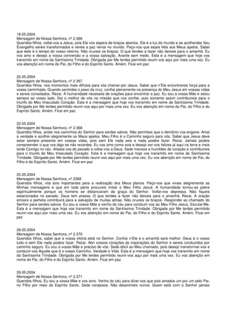 18.05.2004
Mensagem de Nossa Senhora, nº 2.366
Queridos filhos, voltai-vos a Jesus, pois Ele vos espera de braços abertos. Ele é a luz do mundo e se acolherdes Seu
Evangelho sereis transformados e vereis a paz reinar no mundo. Peço-vos que sejais fiéis aos Meus apelos. Sabei
que este é o tempo do vosso retorno. Não cruzeis os braços. O que tendes a fazer não deixeis para o amanhã. Eu
vos amo e desejo a vossa conversão e a vossa salvação. Avante sem medo. Esta é a mensagem que hoje vos
transmito em nome da Santíssima Trindade. Obrigada por Me terdes permitido reunir-vos aqui por mais uma vez. Eu
vos abençôo em nome do Pai, do Filho e do Espírito Santo. Amém. Ficai em paz


20.05.2004
Mensagem de Nossa Senhora, nº 2.367
Queridos filhos, nos momentos mais difíceis para vós chamai por Jesus. Sabei que n’Ele encontrareis força para a
vossa caminhada. Quando sentirdes o peso da cruz, confiai plenamente na presença do Meu Jesus em vossas vidas
e sereis consolados. Rezai. A humanidade necessita de orações para encontrar a paz. Eu sou a vossa Mãe e estou
sempre ao vosso lado. Dai o melhor de vós na missão que vos confiei, pois somente assim contribuireis para o
triunfo do Meu Imaculado Coração. Esta é a mensagem que hoje vos transmito em nome da Santíssima Trindade.
Obrigada por Me terdes permitido reunir-vos aqui por mais uma vez. Eu vos abençôo em nome do Pai, do Filho e do
Espírito Santo. Amém. Ficai em paz


22.05.2004
Mensagem de Nossa Senhora, nº 2.368
Queridos filhos, andai nos caminhos do Senhor para serdes salvos. Não permitais que o demônio vos engane. Amai
a verdade e acolhei alegremente os Meus apelos. Meu Filho é o Caminho seguro para vós. Sabei que Jesus deve
estar sempre presente em vossas vidas, pois sem Ele nada sois e nada podeis fazer. Rezai. Jamais podeis
compreender o que vos digo se não rezardes. Eu vos amo como sois e desejo ver-vos felizes já aqui na terra e mais
tarde Comigo no céu. Afastai-vos do pecado e voltai-vos a Deus. Sede mansos e humildes de coração e contribuireis
para o triunfo do Meu Imaculado Coração. Esta é a mensagem que hoje vos transmito em nome da Santíssima
Trindade. Obrigada por Me terdes permitido reunir-vos aqui por mais uma vez. Eu vos abençôo em nome do Pai, do
Filho e do Espírito Santo. Amém. Ficai em paz


25.05.2004
Mensagem de Nossa Senhora, nº 2369
Queridos filhos, vós sois importantes para a realização dos Meus planos. Peço-vos que vivais alegremente as
Minhas mensagens e que em toda parte procureis imitar o Meu Filho Jesus. A humanidade tornou-se pobre
espiritualmente porque os homens se distanciaram da graça do Senhor. Voltai-vos depressa. Não fiqueis
estacionados no pecado. Deus tem pressa. O que tendes a fazer não deixeis para o amanhã. Rezai. A oração
sincera e perfeita contribuirá para a salvação de muitas almas. Não cruzeis os braços. Respondei ao chamado do
Senhor para serdes salvos. Eu sou a vossa Mãe e venho do céu para conduzir-vos ao Meu Filho Jesus. Escutai-Me.
Esta é a mensagem que hoje vos transmito em nome da Santíssima Trindade. Obrigada por Me terdes permitido
reunir-vos aqui por mais uma vez. Eu vos abençôo em nome do Pai, do Filho e do Espírito Santo. Amém. Ficai em
paz


28.05.2004
Mensagem de Nossa Senhora, nº 2.370
Queridos filhos, sabei que a vossa vitória está no Senhor. Confiai n’Ele e o amanhã será melhor. Deus é o vosso
tudo e sem Ele nada podeis fazer. Rezai. Abri vossos corações às inspirações do Senhor e sereis conduzidos por
caminho seguro. Eu sou a vossa Mãe e preciso de vós. Sede dócil ao Meu chamado, pois desejo transformar-vos e
conduzir-vos Àquele que é o vosso Caminho, Verdade e Vida. Esta é a mensagem que hoje vos transmito em nome
da Santíssima Trindade. Obrigada por Me terdes permitido reunir-vos aqui por mais uma vez. Eu vos abençôo em
nome do Pai, do Filho e do Espírito Santo. Amém. Ficai em paz.


29.05.2004
Mensagem de Nossa Senhora, nº 2.371
Queridos filhos, Eu sou a vossa Mãe e vos amo. Venho do céu para dizer-vos que sois amados um por um pelo Pai,
no Filho por meio do Espírito Santo. Sede corajosos. Não desanimeis nunca. Quem está com o Senhor jamais
 