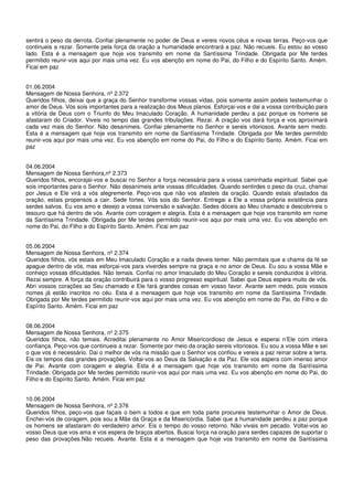 sentirá o peso da derrota. Confiai plenamente no poder de Deus e vereis novos céus e novas terras. Peço-vos que
continueis a rezar. Somente pela força da oração a humanidade encontrará a paz. Não recueis. Eu estou ao vosso
lado. Esta é a mensagem que hoje vos transmito em nome da Santíssima Trindade. Obrigada por Me terdes
permitido reunir-vos aqui por mais uma vez. Eu vos abençôo em nome do Pai, do Filho e do Espírito Santo. Amém.
Ficai em paz


01.06.2004
Mensagem de Nossa Senhora, nº 2.372
Queridos filhos, deixai que a graça do Senhor transforme vossas vidas, pois somente assim podeis testemunhar o
amor de Deus. Vós sois importantes para a realização dos Meus planos. Esforçai-vos e dai a vossa contribuição para
a vitória de Deus com o Triunfo do Meu Imaculado Coração. A humanidade perdeu a paz porque os homens se
afastaram do Criador. Viveis no tempo das grandes tribulações. Rezai. A oração vos dará força e vos aproximará
cada vez mais do Senhor. Não desanimeis. Confiai plenamente no Senhor e sereis vitoriosos. Avante sem medo.
Esta é a mensagem que hoje vos transmito em nome da Santíssima Trindade. Obrigada por Me terdes permitido
reunir-vos aqui por mais uma vez. Eu vos abençôo em nome do Pai, do Filho e do Espírito Santo. Amém. Ficai em
paz


04.06.2004
Mensagem de Nossa Senhora,nº 2.373
Queridos filhos, encorajai-vos e buscai no Senhor a força necessária para a vossa caminhada espiritual. Sabei que
sois importantes para o Senhor. Não desanimeis ante vossas dificuldades. Quando sentirdes o peso da cruz, chamai
por Jesus e Ele virá a vós alegremente. Peço-vos que não vos afasteis da oração. Quando estais afastados da
oração, estais propensos a cair. Sede fortes. Vós sois do Senhor. Entregai a Ele a vossa própria existência para
serdes salvos. Eu vos amo e desejo a vossa conversão e salvação. Sedes dóceis ao Meu chamado e descobrireis o
tesouro que há dentro de vós. Avante com coragem e alegria. Esta é a mensagem que hoje vos transmito em nome
da Santíssima Trindade. Obrigada por Me terdes permitido reunir-vos aqui por mais uma vez. Eu vos abençôo em
nome do Pai, do Filho e do Espírito Santo. Amém. Ficai em paz


05.06.2004
Mensagem de Nossa Senhora, nº 2.374
Queridos filhos, vós estais em Meu Imaculado Coração e a nada deveis temer. Não permitais que a chama da fé se
apague dentro de vós, mas esforçai-vos para viverdes sempre na graça e no amor de Deus. Eu sou a vossa Mãe e
conheço vossas dificuldades. Não temais. Confiai no amor Imaculado do Meu Coração e sereis conduzidos à vitória.
Rezai sempre. A força da oração contribuirá para o vosso progresso espiritual. Sabei que Deus espera muito de vós.
Abri vossos corações ao Seu chamado e Ele fará grandes coisas em vosso favor. Avante sem medo, pois vossos
nomes já estão inscritos no céu. Esta é a mensagem que hoje vos transmito em nome da Santíssima Trindade.
Obrigada por Me terdes permitido reunir-vos aqui por mais uma vez. Eu vos abençôo em nome do Pai, do Filho e do
Espírito Santo. Amém. Ficai em paz


08.06.2004
Mensagem de Nossa Senhora, nº 2.375
Queridos filhos, não temais. Acreditai plenamente no Amor Misericordioso de Jesus e esperai n’Ele com inteira
confiança. Peço-vos que continueis a rezar. Somente por meio da oração sereis vitoriosos. Eu sou a vossa Mãe e sei
o que vos é necessário. Dai o melhor de vós na missão que o Senhor vos confiou e vereis a paz reinar sobre a terra.
Eis os tempos das grandes provações. Voltai-vos ao Deus da Salvação e da Paz. Ele vos espera com imenso amor
de Pai. Avante com coragem e alegria. Esta é a mensagem que hoje vos transmito em nome da Santíssima
Trindade. Obrigada por Me terdes permitido reunir-vos aqui por mais uma vez. Eu vos abençôo em nome do Pai, do
Filho e do Espírito Santo. Amém. Ficai em paz


10.06.2004
Mensagem de Nossa Senhora, nº 2.376
Queridos filhos, peço-vos que façais o bem a todos e que em toda parte procureis testemunhar o Amor de Deus.
Enchei-vos de coragem, pois sou a Mãe da Graça e da Misericórdia. Sabei que a humanidade perdeu a paz porque
os homens se afastaram do verdadeiro amor. Eis o tempo do vosso retorno. Não vivais em pecado. Voltai-vos ao
vosso Deus que vos ama e vos espera de braços abertos. Buscai força na oração para serdes capazes de suportar o
peso das provações.Não recueis. Avante. Esta é a mensagem que hoje vos transmito em nome da Santíssima
 