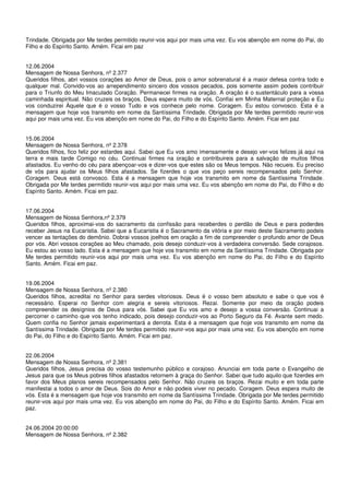 Trindade. Obrigada por Me terdes permitido reunir-vos aqui por mais uma vez. Eu vos abençôo em nome do Pai, do
Filho e do Espírito Santo. Amém. Ficai em paz


12.06.2004
Mensagem de Nossa Senhora, nº 2.377
Queridos filhos, abri vossos corações ao Amor de Deus, pois o amor sobrenatural é a maior defesa contra todo e
qualquer mal. Convido-vos ao arrependimento sincero dos vossos pecados, pois somente assim podeis contribuir
para o Triunfo do Meu Imaculado Coração. Permanecei firmes na oração. A oração é o sustentáculo para a vossa
caminhada espiritual. Não cruzeis os braços. Deus espera muito de vós. Confiai em Minha Maternal proteção e Eu
vos conduzirei Àquele que é o vosso Tudo e vos conhece pelo nome. Coragem. Eu estou convosco. Esta é a
mensagem que hoje vos transmito em nome da Santíssima Trindade. Obrigada por Me terdes permitido reunir-vos
aqui por mais uma vez. Eu vos abençôo em nome do Pai, do Filho e do Espírito Santo. Amém. Ficai em paz


15.06.2004
Mensagem de Nossa Senhora, nº 2.378
Queridos filhos, fico feliz por estardes aqui. Sabei que Eu vos amo imensamente e desejo ver-vos felizes já aqui na
terra e mais tarde Comigo no céu. Continuai firmes na oração e contribuireis para a salvação de muitos filhos
afastados. Eu venho do céu para abençoar-vos e dizer-vos que estes são os Meus tempos. Não recueis. Eu preciso
de vós para ajudar os Meus filhos afastados. Se fizerdes o que vos peço sereis recompensados pelo Senhor.
Coragem. Deus está convosco. Esta é a mensagem que hoje vos transmito em nome da Santíssima Trindade.
Obrigada por Me terdes permitido reunir-vos aqui por mais uma vez. Eu vos abençôo em nome do Pai, do Filho e do
Espírito Santo. Amém. Ficai em paz.


17.06.2004
Mensagem de Nossa Senhora,nº 2.379
Queridos filhos, aproximai-vos do sacramento da confissão para receberdes o perdão de Deus e para poderdes
receber Jesus na Eucaristia. Sabei que a Eucaristia é o Sacramento da vitória e por meio deste Sacramento podeis
vencer as tentações do demônio. Dobrai vossos joelhos em oração a fim de compreender o profundo amor de Deus
por vós. Abri vossos corações ao Meu chamado, pois desejo conduzir-vos à verdadeira conversão. Sede corajosos.
Eu estou ao vosso lado. Esta é a mensagem que hoje vos transmito em nome da Santíssima Trindade. Obrigada por
Me terdes permitido reunir-vos aqui por mais uma vez. Eu vos abençôo em nome do Pai, do Filho e do Espírito
Santo. Amém. Ficai em paz.


19.06.2004
Mensagem de Nossa Senhora, nº 2.380
Queridos filhos, acreditai no Senhor para serdes vitoriosos. Deus é o vosso bem absoluto e sabe o que vos é
necessário. Esperai no Senhor com alegria e sereis vitoriosos. Rezai. Somente por meio da oração podeis
compreender os desígnios de Deus para vós. Sabei que Eu vos amo e desejo a vossa conversão. Continuai a
percorrer o caminho que vos tenho indicado, pois desejo conduzir-vos ao Porto Seguro da Fé. Avante sem medo.
Quem confia no Senhor jamais experimentará a derrota. Esta é a mensagem que hoje vos transmito em nome da
Santíssima Trindade. Obrigada por Me terdes permitido reunir-vos aqui por mais uma vez. Eu vos abençôo em nome
do Pai, do Filho e do Espírito Santo. Amém. Ficai em paz.


22.06.2004
Mensagem de Nossa Senhora, nº 2.381
Queridos filhos, Jesus precisa do vosso testemunho público e corajoso. Anunciai em toda parte o Evangelho de
Jesus para que os Meus pobres filhos afastados retornem à graça do Senhor. Sabei que tudo aquilo que fizerdes em
favor dos Meus planos sereis recompensados pelo Senhor. Não cruzeis os braços. Rezai muito e em toda parte
manifestai a todos o amor de Deus. Sois do Amor e não podeis viver no pecado. Coragem. Deus espera muito de
vós. Esta é a mensagem que hoje vos transmito em nome da Santíssima Trindade. Obrigada por Me terdes permitido
reunir-vos aqui por mais uma vez. Eu vos abençôo em nome do Pai, do Filho e do Espírito Santo. Amém. Ficai em
paz.


24.06.2004 20:00:00
Mensagem de Nossa Senhora, nº 2.382
 