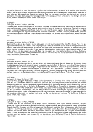 um por um pelo Pai, no Filho por meio do Espírito Santo. Sede homens e mulheres de fé. Dedicai parte do vosso
tempo à oração, pois somente assim podeis crescer espiritualmente. Na oração escutai a voz de Deus e sede fiéis às
suas palavras. Não desanimeis. Avante com alegria. Esta é a mensagem que hoje vos transmito em nome da
Santíssima Trindade. Obrigada por Me terdes permitido reunir-vos aqui por mais uma vez. Eu vos abençôo em nome
do Pai, do Filho e do Espírito Santo. Amém. Ficai em paz.


08.07.2004
Mensagem de Nossa Senhora, nº 2.388
Queridos filhos, avante com coragem. A estrada da santidade é cheia de obstáculos, mas quem se abre ao Senhor
encontra forças para vencer. Sabei suportar alegremente o peso da vossa cruz e buscai na Eucaristia o sustento
para a vossa caminhada espiritual. Rezai muito. Somente rezando sereis capazes de compreender o que vos digo.
Esta é a mensagem que hoje vos transmito em nome da Santíssima Trindade. Obrigada por Me terdes permitido
reunir-vos aqui por mais uma vez. Eu vos abençôo em nome do Pai, do Filho e do Espírito Santo. Amém. Ficai em
paz.


10.07.2004
Mensagem de Nossa Senhora, nº 2.389
Queridos filhos, desejo que façais o bem a todos, pois somente assim podeis imitar Meu Filho Jesus. Peço-vos que
sejais construtores de paz e amor. Amai sempre porque o amor é mais forte que a morte e mais poderoso que o
pecado. Sede fiéis aos Mandamentos do Senhor. Em toda parte dai testemunho da vossa fé e esforçai-vos para
serdes homens e mulheres de oração. Eu sou a vossa Mãe e desejo o vosso retorno. Não cruzais os braços. O que
tendes a fazer, não deixeis para o amanhã. Esta é a mensagem que hoje vos transmito em nome da Santíssima
Trindade. Obrigada por Me terdes permitido reunir-vos aqui por mais uma vez. Eu vos abençôo em nome do Pai, do
Filho e do Espírito Santo. Amém. Ficai em paz.


13.07.2004
Mensagem de Nossa Senhora,nº2.390
Queridos filhos, voltai-vos ao Senhor que vos ama e vos espera de braços abertos. Afastai-vos do pecado, pois o
pecado cega espiritualmente e destrói vossas conquistas espirituais. Sois do Senhor e somente a Ele deveis servir.
Não permitais que o demônio vos engane. Peço-vos que vos afasteis de tudo aquilo que vos distancia de Deus.
Aproximai-vos da Confissão para receberdes o perdão de Deus. Não recueis. Eu estou convosco. Esta é a
mensagem que hoje vos transmito em nome da Santíssima Trindade. Obrigada por Me terdes permitido reunir-vos
aqui por mais uma vez. Eu vos abençôo em nome do Pai, do Filho e do Espírito Santo. Amém. Ficai em paz.


15.07.2004
Mensagem de Nossa Senhora,nº 2.391
Queridos filhos, coragem. Nada está perdido. Confiai plenamente no poder de Deus e tudo será vitória em vossas
vidas. Eu sou a vossa Mãe e estou ao vosso lado. Peço-vos que vivais alegremente os Meus apelos e que em tudo
sejais como Jesus. Eu conheço vossas necessidades e pedirei ao Meu Jesus por vós. Rezai. Somente por meio da
oração podeis compreender os desígnios de Deus para vós. Sede fiéis ao Evangelho do Meu Jesus e não temais.
Quem está com o Senhor a nada deve temer. Buscai Jesus para serdes felizes já aqui na terra e mais tarde Comigo
no Céu. Fico feliz por estardes aqui. Deus vos abençoe e vos cumule de Suas bênçãos e graças. Avante sem medo.
Eu caminho convosco. Esta é a mensagem que hoje vos transmito em nome da Santíssima Trindade. Obrigada por
Me terdes permitido reunir-vos aqui por mais uma vez. Eu vos abençôo em nome do Pai, do Filho e do Espírito
Santo. Amém. Ficai em paz.


17.07.2004
Mensagem de Nossa Senhora, nº 2.392
Queridos filhos, Eu vos amo como sois e desejo a vossa conversão o mais rápido possível. Venho do Céu para
ajudar-vos. Confiai plenamente na bondade do Senhor e sereis vitoriosos. Não desanimeis ante vossas dificuldades.
Eu pedirei ao Meu Jesus por vós. Alegrai-vos porque vós não estais sozinhos. Deus está ao vosso lado. Continuai a
percorrer o caminho que vos indiquei e vereis a paz reinar sobre a terra. Eu preciso do vosso testemunho público e
corajoso. Não recueis. Rezai. Na oração descobrireis o tesouro que há dentro de vós. Coragem. O amanhã será
melhor. Esta é a mensagem que hoje vos transmito em nome da Santíssima Trindade. Obrigada por Me terdes
permitido reunir-vos aqui por mais uma vez. Eu vos abençôo em nome do Pai, do Filho e do Espírito Santo. Amém.
Ficai em paz
 