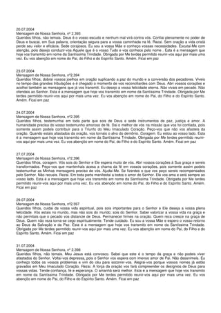 20.07.2004
Mensagem de Nossa Senhora, nº 2.393
Queridos filhos, não temais. Deus é o vosso escudo e nenhum mal virá contra vós. Confiai plenamente no poder de
Deus e buscai, em Sua palavra, orientação segura para a vossa caminhada na fé. Rezai. Sem oração a vida cristã
perde seu valor e eficácia. Sede corajosos. Eu sou a vossa Mãe e conheço vossas necessidades. Escutai-Me com
atenção, pois desejo conduzir-vos Aquele que é o vosso Tudo e vos conhece pelo nome . Esta é a mensagem que
hoje vos transmito em nome da Santíssima Trindade. Obrigada por Me terdes permitido reunir-vos aqui por mais uma
vez. Eu vos abençôo em nome do Pai, do Filho e do Espírito Santo. Amém. Ficai em paz


23.07.2004
Mensagem de Nossa Senhora, nº2.394
Queridos filhos, dobrai vossos joelhos em oração suplicando a paz do mundo e a conversão dos pecadores. Viveis
no tempo das grandes tribulações e é chegado o momento de vos reconciliardes com Deus. Abri vossos corações e
acolhei também as mensagens que já vos transmiti. Eu desejo a vossa felicidade eterna. Não vivais em pecado. Não
ofendais ao Senhor. Esta é a mensagem que hoje vos transmito em nome da Santíssima Trindade. Obrigada por Me
terdes permitido reunir-vos aqui por mais uma vez. Eu vos abençôo em nome do Pai, do Filho e do Espírito Santo.
Amém. Ficai em paz


24.07.2004
Mensagem de Nossa Senhora, nº2.395
Queridos filhos, testemunhai em toda parte que sois de Deus e sede instrumentos de paz, justiça e amor. A
humanidade precisa do vosso testemunho amoroso de fé. Dai o melhor de vós na missão que vos foi confiada, pois
somente assim podeis contribuir para o Triunfo do Meu Imaculado Coração. Peço-vos que não vos afasteis da
oração. Quando estais afastados da oração, vos tornais o alvo do demônio. Coragem. Eu estou ao vosso lado. Esta
é a mensagem que hoje vos transmito em nome da Santíssima Trindade. Obrigada por Me terdes permitido reunir-
vos aqui por mais uma vez. Eu vos abençôo em nome do Pai, do Filho e do Espírito Santo. Amém. Ficai em paz


27.07.2004
Mensagem de Nossa Senhora, nº2.396
Queridos filhos, coragem. Vós sois do Senhor e Ele espera muito de vós. Abri vossos corações à Sua graça e sereis
transformados. Peço-vos que mantenhais acesa a chama da fé em vossos corações, pois somente assim podeis
testemunhar as Minhas mensagens preciso de vós. Ajudai-Me. Se fizerdes o que vos peço sereis recompensados
pelo Senhor. Não recueis. Rezai. Em toda parte manifestai a todos o amor do Senhor. Ele vos ama e está sempre ao
vosso lado. Esta é a mensagem que hoje vos transmito em nome da Santíssima Trindade. Obrigada por Me terdes
permitido reunir-vos aqui por mais uma vez. Eu vos abençôo em nome do Pai, do Filho e do Espírito Santo. Amém.
Ficai em paz


29.07.2004
Mensagem de Nossa Senhora, nº2.397
Queridos filhos, cuidai da vossa vida espiritual, pois sois importantes para o Senhor e Ele deseja a vossa plena
felicidade. Vós estais no mundo, mas não sois do mundo; sois do Senhor. Sabei valorizar a vossa vida na graça e
não permitais que o pecado vos distancie de Deus. Permanecei firmes na oração. Quem reza cresce na graça de
Deus. Quem não reza torna-se cego espiritualmente. Tende cuidado. Eu sou a vossa Mãe e espero o vosso retorno
ao Deus da Salvação e da Paz. Esta é a mensagem que hoje vos transmito em nome da Santíssima Trindade.
Obrigada por Me terdes permitido reunir-vos aqui por mais uma vez. Eu vos abençôo em nome do Pai, do Filho e do
Espírito Santo. Amém. Ficai em paz


31.07.2004
Mensagem de Nossa Senhora, nº 2.398
Queridos filhos, não temais. Meu Jesus está convosco. Sabei que este é o tempo da graça e não podeis viver
afastados do Senhor. Voltai-vos depressa, pois o Senhor vos espera com imenso amor de Pai. Não desanimeis. Eu
conheço todos os vossos problemas e vim do céu para socorrer-vos. Alegrai-vos porque vossos nomes já estão
gravados em Meu Imaculado Coração. Rezai. A força da oração vos fará compreender os desígnios de Deus para
vossas vidas. Tende confiança, fé e esperança. O amanhã será melhor. Esta é a mensagem que hoje vos transmito
em nome da Santíssima Trindade. Obrigada por Me terdes permitido reunir-vos aqui por mais uma vez. Eu vos
abençôo em nome do Pai, do Filho e do Espírito Santo. Amém. Ficai em paz
 