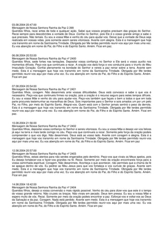 03.08.2004 20:47:00
Mensagem de Nossa Senhora Rainha da Paz 2.399
Queridos filhos, rezai antes de toda e qualquer ação. Sabei que vossos projetos precisam das graças do Senhor.
Rezai sempre para descobrirdes a vontade de Deus .Confiai no Senhor, pois Ele é o vosso grande amigo e sabe o
que precisais. Não temais. Eu sou a vossa Mãe e venho do céu para ajudar-vos. Deixai que a vontade de Deus seja
realizada em vossas vidas, pois somente assim sereis vitoriosos. Avante com alegria. Esta é a mensagem que hoje
vos transmito em nome da Santíssima Trindade. Obrigada por Me terdes permitido reunir-vos aqui por mais uma vez.
Eu vos abençôo em nome do Pai, do Filho e do Espírito Santo. Amém. Ficai em paz.


06.08.2004 20:53:00
Mensagem de Nossa Senhora Rainha da Paz nº 2400
Queridos filhos, sede fortes nas tentações. Depositai vossa confiança no Senhor e Ele será o vosso auxilio nos
momentos difíceis. Peço-vos que continueis a rezar. A oração vos dará força e vos conduzirá para o triunfo do Meu
Imaculado Coração. Confiai plenamente na bondade do Senhor e vereis a paz reinar sobre a terra. Avante sem
medo. Esta é a mensagem que hoje vos transmito em nome da Santíssima Trindade. Obrigada por Me terdes
permitido reunir-vos aqui por mais uma vez. Eu vos abençôo em nome do Pai, do Filho e do Espírito Santo. Amém.
Ficai em paz


07.08.2004 20:54:00
Mensagem de Nossa Senhora Rainha da Paz nº 2401
Queridos filhos, coragem. Não desanimeis ante vossas dificuldades. Deus está convosco e sabe o que vos é
necessário. Peço-vos que continueis firmes na oração, pois a oração é o recurso seguro para estes tempos difíceis.
Eu sou a vossa Mãe e venho do céu para ajudar-vos. Peço-vos também que façais o bem a todos e que em toda
parte procureis testemunhar as maravilhas de Deus. Sois importantes para o Senhor e sois amados um por um pelo
Pai, no Filho, por meio do Espírito Santo. Alegrai-vos. Quem está com o Senhor jamais sentirá o peso da derrota.
Esta é a mensagem que hoje vos transmito em nome da Santíssima Trindade. Obrigada por Me terdes permitido
reunir-vos aqui por mais uma vez. Eu vos abençôo em nome do Pai, do Filho e do Espírito Santo. Amém. Ficai em
paz.


10.08.2004 21:56:00
Mensagem de Nossa Senhora Rainha da Paz nº 2402
Queridos filhos, depositai vossa confiança no Senhor e sereis vitoriosos. Eu sou a vossa Mãe e desejo ver-vos felizes
já aqui na terra e mais tarde comigo no céu. Peço-vos que continueis a rezar. Somente pela força da oração podeis
compreender o que vos digo. Não desanimeis. Deus está ao vosso lado. Avante com coragem e alegria. Esta é a
mensagem que hoje vos transmito em nome da Santíssima Trindade. Obrigada por Me terdes permitido reunir-vos
aqui por mais uma vez. Eu vos abençôo em nome do Pai, do Filho e do Espírito Santo. Amém. Ficai em paz


12.08.2004 20:57:00
Mensagem de Nossa Senhora Rainha da Paz nº 2403
Queridos filhos, estais atentos para não serdes enganados pelo demônio. Peço-vos que vivais os Meus apelos, pois
Eu desejo fortalecer-vos e fazer-vos grandes na fé. Rezai. Somente por meio da oração encontrareis força para a
vossa caminhada espiritual. Coragem. Não desanimeis. Aconteça o que acontecer, não permitais que a chama da fé
se apague dentro de vós. Eu pedirei ao Meu Jesus para que vos fortaleça e vos cumule de graças. Avante sem
medo. Esta é a mensagem que hoje vos transmito em nome da Santíssima Trindade. Obrigada por Me terdes
permitido reunir-vos aqui por mais uma vez. Eu vos abençôo em nome do Pai, do Filho e do Espírito Santo. Amém.
Ficai em paz


14.08.2004 18:42:00
Mensagem de Nossa Senhora Rainha da Paz nº 2404
Queridos filhos, desejo a vossa conversão o mais rápido possível. Venho do céu para dizer-vos que este é o tempo
do vosso grande retorno. Não cruzeis os braços. Não vivais em pecado. Deus tem pressa. Eu sou a vossa Mãe e
espero muito de vós. Rezai. Somente por meio da oração podeis encontrar a paz. Esforçai-vos e voltai-vos ao Deus
da Salvação e da paz. Coragem. Nada está perdido. Avante sem medo. Esta é a mensagem que hoje vos transmito
em nome da Santíssima Trindade. Obrigada por Me terdes permitido reunir-vos aqui por mais uma vez. Eu vos
abençôo em nome do Pai, do Filho e do Espírito Santo. Amém. Ficai em paz
 