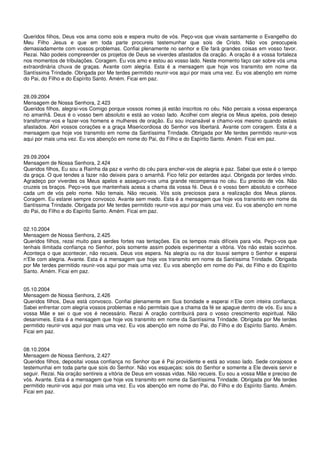 Queridos filhos, Deus vos ama como sois e espera muito de vós. Peço-vos que vivais santamente o Evangelho do
Meu Filho Jesus e que em toda parte procureis testemunhar que sois de Cristo. Não vos preocupeis
demasiadamente com vossos problemas. Confiai plenamente no senhor e Ele fará grandes coisas em vosso favor.
Rezai. Não podeis compreender os projetos de Deus se viverdes afastados da oração. A oração é a vossa fortaleza
nos momentos de tribulações. Coragem. Eu vos amo e estou ao vosso lado. Neste momento faço cair sobre vós uma
extraordinária chuva de graças. Avante com alegria. Esta é a mensagem que hoje vos transmito em nome da
Santíssima Trindade. Obrigada por Me terdes permitido reunir-vos aqui por mais uma vez. Eu vos abençôo em nome
do Pai, do Filho e do Espírito Santo. Amém. Ficai em paz.


28.09.2004
Mensagem de Nossa Senhora, 2.423
Queridos filhos, alegrai-vos Comigo porque vossos nomes já estão inscritos no céu. Não percais a vossa esperança
no amanhã. Deus é o vosso bem absoluto e está ao vosso lado. Acolhei com alegria os Meus apelos, pois desejo
transformar-vos e fazer-vos homens e mulheres de oração. Eu sou incansável e chamo-vos mesmo quando estais
afastados. Abri vossos corações e a graça Misericordiosa do Senhor vos libertará. Avante com coragem. Esta é a
mensagem que hoje vos transmito em nome da Santíssima Trindade. Obrigada por Me terdes permitido reunir-vos
aqui por mais uma vez. Eu vos abençôo em nome do Pai, do Filho e do Espírito Santo. Amém. Ficai em paz.


29.09.2004
Mensagem de Nossa Senhora, 2.424
Queridos filhos, Eu sou a Rainha da paz e venho do céu para encher-vos de alegria e paz. Sabei que este é o tempo
da graça. O que tendes a fazer não deixeis para o amanhã. Fico feliz por estardes aqui. Obrigada por terdes vindo.
Agradeço por viverdes os Meus apelos e asseguro-vos uma grande recompensa no céu. Eu preciso de vós. Não
cruzeis os braços. Peço-vos que mantenhais acesa a chama da vossa fé. Deus é o vosso bem absoluto e conhece
cada um de vós pelo nome. Não temais. Não recueis. Vós sois preciosos para a realização dos Meus planos.
Coragem. Eu estarei sempre convosco. Avante sem medo. Esta é a mensagem que hoje vos transmito em nome da
Santíssima Trindade. Obrigada por Me terdes permitido reunir-vos aqui por mais uma vez. Eu vos abençôo em nome
do Pai, do Filho e do Espírito Santo. Amém. Ficai em paz.


02.10.2004
Mensagem de Nossa Senhora, 2.425
Queridos filhos, rezai muito para serdes fortes nas tentações. Eis os tempos mais difíceis para vós. Peço-vos que
tenhais ilimitada confiança no Senhor, pois somente assim podeis experimentar a vitória. Vós não estais sozinhos.
Aconteça o que acontecer, não recueis. Deus vos espera. Na alegria ou na dor louvai sempre o Senhor e esperai
n’Ele com alegria. Avante. Esta é a mensagem que hoje vos transmito em nome da Santíssima Trindade. Obrigada
por Me terdes permitido reunir-vos aqui por mais uma vez. Eu vos abençôo em nome do Pai, do Filho e do Espírito
Santo. Amém. Ficai em paz.


05.10.2004
Mensagem de Nossa Senhora, 2.426
Queridos filhos, Deus está convosco. Confiai plenamente em Sua bondade e esperai n’Ele com inteira confiança.
Sabei enfrentar com alegria vossos problemas e não permitais que a chama da fé se apague dentro de vós. Eu sou a
vossa Mãe e sei o que vos é necessário. Rezai A oração contribuirá para o vosso crescimento espiritual. Não
desanimeis. Esta é a mensagem que hoje vos transmito em nome da Santíssima Trindade. Obrigada por Me terdes
permitido reunir-vos aqui por mais uma vez. Eu vos abençôo em nome do Pai, do Filho e do Espírito Santo. Amém.
Ficai em paz.


08.10.2004
Mensagem de Nossa Senhora, 2.427
Queridos filhos, depositai vossa confiança no Senhor que é Pai providente e está ao vosso lado. Sede corajosos e
testemunhai em toda parte que sois do Senhor. Não vos esqueçais: sois do Senhor e somente a Ele deveis servir e
seguir. Rezai. Na oração sentireis a vitória de Deus em vossas vidas. Não recueis. Eu sou a vossa Mãe e preciso de
vós. Avante. Esta é a mensagem que hoje vos transmito em nome da Santíssima Trindade. Obrigada por Me terdes
permitido reunir-vos aqui por mais uma vez. Eu vos abençôo em nome do Pai, do Filho e do Espírito Santo. Amém.
Ficai em paz.
 