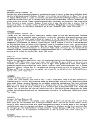 09.10.2004
Mensagem de Nossa Senhora, 2.428
Queridos filhos, a humanidade tornou-se pobre espiritualmente porque os homens se distanciaram do Criador. Viveis
agora os tempos das grandes tribulações e é chegado o momento de vos reconciliardes com Deus. Peço-vos que
vos afasteis definitivamente do pecado, pois somente assim podeis testemunhar a Minha presença no meio de vós.
Eu venho do céu para conduzir-vos ao Meu Filho Jesus. Abri vossos corações ao Meu chamado e vereis novos céus
e novas terras. Rezai sempre. Quando estais afastados da oração vos tornais o alvo do demônio. Sede fortes. Buscai
Jesus Eucarístico e sereis vitoriosos. Coragem. O que tendes a fazer não deixeis para o amanhã. Esta é a
mensagem que hoje vos transmito em nome da Santíssima Trindade. Obrigada por Me terdes permitido reunir-vos
aqui por mais uma vez. Eu vos abençôo em nome do Pai, do Filho e do Espírito Santo. Amém. Ficai em paz.


12.10.2004
Mensagem de Nossa Senhora, 2.429
Queridos filhos, abri vossos corações à sabedoria do Senhor e deixai que Sua graça Misericordiosa transforme
vossas vidas. Eu sou a vossa Mãe e venho do céu para chamar-vos à conversão e ao arrependimento dos vossos
pecados. Não vivais de braços cruzados. Deus tem pressa e já não há mais tempo a perder. Sede homens e
mulheres de oração, pois somente assim podeis compreender os desígnios de Deus para vossas vidas. Sede fortes.
Não permitais que o demônio vos afaste do caminho da graça. Sois do Senhor e as coisas do mundo não são para
vós. Dobrai vossos joelhos em oração em favor da paz do mundo. A humanidade caminha para a grande destruição
que os homens prepararam por suas próprias mãos. Não recueis. Eu estarei sempre convosco. Confiai em Minha
maternal proteção e nenhum mal virá contra vós. Avante sem medo. Esta é a mensagem que hoje vos transmito em
nome da Santíssima Trindade. Obrigada por Me terdes permitido reunir-vos aqui por mais uma vez. Eu vos abençôo
em nome do Pai, do Filho e do Espírito Santo. Amém. Ficai em paz.


14.10.2004
Mensagem de Nossa Senhora, 2.430
Queridos filhos, sou a vossa Mãe dolorosa e sofro por causa dos vossos sofrimentos. Peço-vos que tenhais ilimitada
confiança em Meu Filho Jesus, pois somente assim sereis vitoriosos. Eu quero conduzir-vos ao caminho da
conversão e da santidade. Escutai com atenção o que vos digo e sereis grandes na fé. Rezai. Viveis agora os
tempos das grandes confusões espirituais. Estais atentos. Quem está com o Senhor não sentirá o peso da derrota.
Avante com coragem e alegria. Esta é a mensagem que hoje vos transmito em nome da Santíssima Trindade.
Obrigada por Me terdes permitido reunir-vos aqui por mais uma vez. Eu vos abençôo em nome do Pai, do Filho e do
Espírito Santo. Amém. Ficai em paz.


16.10.2004
Mensagem de Nossa Senhora, 2.431
Queridos filhos, amai sempre e fazei o bem a todos. Eu sou a vossa Mãe e venho do céu para oferecer-vos a
possibilidade de paz. Eu sou a Rainha da paz e desejo que a paz reine em vossos corações. Sede construtores de
justiça e paz. Abraçai a graça do Meu Jesus e a humanidade será curada espiritualmente. Não cruzeis os braços.
Esforçai-vos para vos converterdes. Deus tem pressa e deseja o vosso retorno o mais rápido possível. Rezai muito
diante da cruz e buscai em Jesus Eucarístico a força necessária para a vossa caminhada na fé. Avante com
coragem. Esta é a mensagem que hoje vos transmito em nome da Santíssima Trindade. Obrigada por Me terdes
permitido reunir-vos aqui por mais uma vez. Eu vos abençôo em nome do Pai, do Filho e do Espírito Santo. Amém.
Ficai em paz.


19.10.2004
Mensagem de Nossa Senhora, 2.432
Queridos filhos, não desanimeis. Não percais a vossa esperança. O Senhor está ao vosso lado e a nada deveis
temer. Sabei que sois importantes para a realização dos Meus planos. Peço-vos que tenhais coragem, pois Eu
preciso do vosso testemunho publico e da vossa disponibilidade em servir ao Senhor. Rezai. A força da oração
contribuirá para o vosso progresso espiritual. Alegrai-vos. Eu pedirei ao Meu Jesus por vós. Avante sem medo. Esta
é a mensagem que hoje vos transmito em nome da Santíssima Trindade. Obrigada por Me terdes permitido reunir-
vos aqui por mais uma vez. Eu vos abençôo em nome do Pai, do Filho e do Espírito Santo. Amém. Ficai em paz.


22.10.2004
Mensagem de Nossa Senhora, 2.433
 