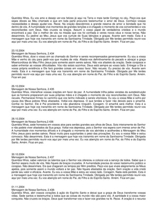 Queridos filhos, Eu vos amo e desejo ver-vos felizes já aqui na Terra e mais tarde Comigo no céu. Peço-vos que
sejais dóceis ao Meu chamado e que em toda parte procureis testemunhar o amor de Deus. Conheço vossas
necessidades e desejo ajudar-vos. Rezai. Na oração descobrireis a grande reserva de amor e bondade que há
dentro de vós. A humanidade vive momentos de grandes tenções e é chagado o momento de vos converterdes e vos
reconciliardes com Deus. Não cruzeis os braços. Assumi o vosso papel de verdadeiros cristãos e o mundo
encontrará a paz. Dai o melhor de vós na missão que vos foi confiada e vereis novos céus e novas terras. Não
desanimeis. Eu pedirei ao Meu Jesus que vos cumule de Suas bênçãos e graças. Avante sem medo. Esta é a
mensagem que hoje vos transmito em nome da Santíssima Trindade. Obrigada por Me terdes permitido reunir-vos
aqui por mais uma vez. Eu vos abençôo em nome do Pai, do Filho e do Espírito Santo. Amém. Ficai em paz.


23.10.2004
Mensagem de Nossa Senhora, 2.434
Queridos filhos, dizei o vosso sim ao chamado do Senhor e sereis recompensados generosamente. Eu sou a vossa
Mãe e venho do céu para pedir-vos que mudeis de vida. Afastai-vos definitivamente do pecado e abraçai a graça
Misericordiosa do Meu Filho Jesus pois somente assim sereis salvos. Não vos afasteis da oração. Sede corajosos e
sabei enfrentar as vossas dificuldades. Vós não estais sozinhos. Deus está sempre ao vosso lado. Entregai a Ele a
vossa própria existência e Ele fará grandes coisas em vosso favor. Não recueis. Eu preciso de vós. Avante sem
medo. Esta é a mensagem que hoje vos transmito em nome da Santíssima Trindade. Obrigada por Me terdes
permitido reunir-vos aqui por mais uma vez. Eu vos abençôo em nome do Pai, do Filho e do Espírito Santo. Amém.
Ficai em paz


26.10.2004
Mensagem de Nossa Senhora, 2.435
Queridos filhos, intensificai vossas orações em favor da paz. A humanidade trilha pelas veredas da autodestruição
que os homens prepararam por suas próprias mãos e é chegado o momento de vos reconciliardes com Deus. Não
recueis. Permanecei firmes no caminho que vos tenho indicado e sereis vitoriosos. Eu sou a vossa Mãe e sofro por
causa dos Meus pobres filhos afastados. Voltai-vos depressa. O que tendes a fazer não deixeis para o amanhã.
Confiai no Senhor. Ele é Pai providente e não abandona ninguém. Coragem. O amanhã será melhor. Esta é a
mensagem que hoje vos transmito em nome da Santíssima Trindade. Obrigada por Me terdes permitido reunir-vos
aqui por mais uma vez. Eu vos abençôo em nome do Pai, do Filho e do Espírito Santo. Amém. Ficai em paz.


28.10.2004
Mensagem de Nossa Senhora,2.436
Queridos filhos, sede honestos em vossos atos para serdes grandes aos olhos de Deus. Sois inteiramente do Senhor
e não podeis viver afastados da Sua graça. Voltai-vos depressa, pois o Senhor vos espera com imenso amor de Pai.
A humanidade vive momentos difíceis e é chegado o momento de vos abrirdes e acolherdes a Mensagem do Meu
Filho Jesus para serdes salvos. Rezai muito para suportardes o peso das provações. Eu sou a vossa Mãe e estou
convosco. Não desanimeis. Esta é a mensagem que hoje vos transmito em nome da Santíssima Trindade. Obrigada
por Me terdes permitido reunir-vos aqui por mais uma vez. Eu vos abençôo em nome do Pai, do Filho e do Espírito
Santo. Amém. Ficai em paz.



30.10.2004
Mensagem de Nossa Senhora, 2.437
Queridos filhos, sabei valorizar os talentos que o Senhor vos ofereceu e colocai-vos a serviço de todos. Sabei que o
Senhor espera muito de vós. Não fiqueis de braços cruzados. A humanidade precisa do vosso testemunho público e
corajoso. Não desanimeis. Eis que chagaram os tempos por Mim preditos. Peço-vos que vivais alegremente os Meus
apelos, pois somente assim o mundo voltará a ter paz. Não fiqueis afastados da oração. Sem oração a vida cristã
perde seu valor e eficácia. Avante. Eu sou a vossa Mãe e estou ao vosso lado. Coragem. Nada está perdido. Esta é
a mensagem que hoje vos transmito em nome da Santíssima Trindade. Obrigada por Me terdes permitido reunir-vos
aqui por mais uma vez. Eu vos abençôo em nome do Pai, do Filho e do Espírito Santo. Amém. Ficai em paz.


01.11.2004
Mensagem de Nossa Senhora, 2.438-
Queridos filhos, abri vossos corações à ação do Espírito Santo e deixai que a graça de Deus transforme vossas
vidas. Sede santos e testemunhai a todos que as coisas do mundo não são para vós. A santidade é a vossa maior
conquista. Não cruzeis os braços. Deus quer transformar-vos e fazer-vos grandes na fé. Rezai. A oração é o recurso
 