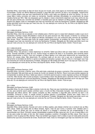 Queridos filhos, rezai todos os dias em favor da paz do mundo, pois viveis agora os momentos mais difíceis para a
humanidade. Confiai em Minha Maternal proteção e segui-Me pelo caminho do bem e da santidade. Testemunhai
com a vossa própria vida que sois inteiramente de Cristo e que nada vos afastará do amor do Senhor. Eu sou a
vossa Mãe e estou convosco em todos os momentos. Quando sentirdes dificuldades no cumprimento da vossa
missão,chamai por Mim. Não vos esqueçais que Eu desejo o vosso crescimento espiritual e por isso venho do céu
até vós para orientar-vos. Convido-vos também a rezardes para que se realizem os Meus planos. Não desanimeis.
Avante com alegria. Esta é a mensagem que hoje vos transmito em nome da Santíssima Trindade. Obrigada por Me
terdes permitido reunir-vos aqui por mais uma vez. Eu vos abençôo em nome do Pai, do Filho e do Espírito Santo.
Amém. Ficai em paz.


16.11.2004 20:40:00
Mensagem de Nossa Senhora, 2.445
Queridos filhos, dizei não ao pecado e vivei voltados para o Senhor que é o vosso bem absoluto e sabe o que vos é
necessário. Conheço vossas dificuldades e venho do céu para socorrer-vos. Não recueis. O Senhor é a certeza da
vossa vitória. Coragem. Vivei com alegria as Minhas mensagens e Eu vos conduzirei pelo caminho da santidade.
Não temais. Rezai. Somente pela força da oração podeis compreender os projetos de Deus. Avante. Esta é a
mensagem que hoje vos transmito em nome da Santíssima Trindade. Obrigada por Me terdes permitido reunir-vos
aqui por mais uma vez. Eu vos abençôo em nome do Pai, do Filho e do Espírito Santo. Amém. Ficai em paz.


20.11.2004 20:42:00
Mensagem de Nossa Senhora, 2.446
Queridos filhos, não percais a vossa esperança no amanhã. Sabei que Deus está ao vosso lado e a nada deveis
temer. Quando sentirdes o peso da cruz, buscai forças na palavra de Deus e na Eucaristia, pois somente assim
podeis experimentar a vitória. Vivei com coragem os Meus apelos e em toda parte testemunhai as maravilhas do
Senhor em vossas vidas. Não desanimeis. Eu conheço cada um de vós e sei o que vos é necessário. Confiai
plenamente na bondade do Senhor e sereis cumulados de benções e graças. Avante. Esta é a mensagem que hoje
vos transmito em nome da Santíssima Trindade. Obrigada por Me terdes permitido reunir-vos aqui por mais uma vez.
Eu vos abençôo em nome do Pai, do Filho e do Espírito Santo. Amém. Ficai em paz.


23.11.2004
Mensagem de Nossa Senhora, 2.447
Queridos filhos, anunciai o Senhor, pois n’Ele está toda a plenitude da graça e somente n’Ele encontrareis a vossa
plena felicidade. Não permitais que as coisas do mundo vos afastem do Senhor. Rezai muito para serdes capazes de
compreender os planos de Deus. Sabei que este é o momento oportuno para o vosso regresso ao Deus da Salvação
e da Paz. Não recueis. Não cruzeis os braços. O que tendes a fazer não deixeis para o amanhã. Esta é a mensagem
que hoje vos transmito em nome da Santíssima Trindade. Obrigada por Me terdes permitido reunir-vos aqui por mais
uma vez. Eu vos abençôo em nome do Pai, do Filho e do Espírito Santo. Amém. Ficai em paz.


26.11.2004
Mensagem de Nossa Senhora, 2.448
Queridos filhos, Eu sou a vossa Mãe e preciso muito de vós. Peço-vos que mantenhais acesa a chama da fé dentro
de vós, pois somente assim podeis contribuir para o triunfo do Meu Imaculado Coração. Sois importantes para a
realização dos Meus planos. Abri vossos corações ao Meu chamado e segui-Me pelo caminho do bem e da
santidade. Continuai a rezar. A oração sincera e perfeita salvará a humanidade. Avante sem medo. Esta é a
mensagem que hoje vos transmito em nome da Santíssima Trindade. Obrigada por Me terdes permitido reunir-vos
aqui por mais uma vez. Eu vos abençôo em nome do Pai, do Filho e do Espírito Santo. Amém. Ficai em paz.


27.11.2004
Mensagem de Nossa Senhora, 2.449
Queridos filhos, estais atentos. Escutai com amor os Meus apelos, pois desejo orientar-vos e conduzir-vos ao Meu
Filho Jesus. Sabei que estes são os Meus tempos. Agora, mais do que nunca, é preciso viver voltados para o
Senhor. Viveis no tempo pior que no tempo do dilúvio e é chegado o momento de vos arrependerdes e vos
reconciliardes com Deus. Conheço vossas necessidades e pedirei ao Meu Jesus por vós. Eu sou a vossa Mãe e vim
do céu para cuidar de cada um de vós. Abri vossos corações e acolhei o Evangelho do Meu Jesus. Dizei não ao
pecado e vivei na graça do Meu Senhor. Peço-vos também que façais o bem a todos e que em toda parte procureis
testemunhar que sois unicamente de Cristo. Avante sem medo. Esta é a mensagem que hoje vos transmito em nome
 