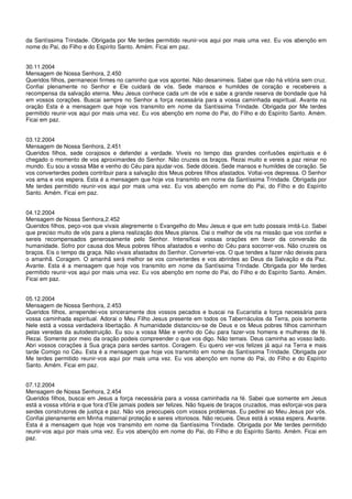 da Santíssima Trindade. Obrigada por Me terdes permitido reunir-vos aqui por mais uma vez. Eu vos abençôo em
nome do Pai, do Filho e do Espírito Santo. Amém. Ficai em paz.


30.11.2004
Mensagem de Nossa Senhora, 2.450
Queridos filhos, permanecei firmes no caminho que vos apontei. Não desanimeis. Sabei que não há vitória sem cruz.
Confiai plenamente no Senhor e Ele cuidará de vós. Sede mansos e humildes de coração e recebereis a
recompensa da salvação eterna. Meu Jesus conhece cada um de vós e sabe a grande reserva de bondade que há
em vossos corações. Buscai sempre no Senhor a força necessária para a vossa caminhada espiritual. Avante na
oração Esta é a mensagem que hoje vos transmito em nome da Santíssima Trindade. Obrigada por Me terdes
permitido reunir-vos aqui por mais uma vez. Eu vos abençôo em nome do Pai, do Filho e do Espírito Santo. Amém.
Ficai em paz.


03.12.2004
Mensagem de Nossa Senhora, 2.451
Queridos filhos, sede corajosos e defendei a verdade. Viveis no tempo das grandes confusões espirituais e é
chegado o momento de vos aproximardes do Senhor. Não cruzeis os braços. Rezai muito e vereis a paz reinar no
mundo. Eu sou a vossa Mãe e venho do Céu para ajudar-vos. Sede dóceis. Sede mansos e humildes de coração. Se
vos converterdes podeis contribuir para a salvação dos Meus pobres filhos afastados. Voltai-vos depressa. O Senhor
vos ama e vos espera. Esta é a mensagem que hoje vos transmito em nome da Santíssima Trindade. Obrigada por
Me terdes permitido reunir-vos aqui por mais uma vez. Eu vos abençôo em nome do Pai, do Filho e do Espírito
Santo. Amém. Ficai em paz.


04.12.2004
Mensagem de Nossa Senhora,2.452
Queridos filhos, peço-vos que vivais alegremente o Evangelho do Meu Jesus e que em tudo possais imitá-Lo. Sabei
que preciso muito de vós para a plena realização dos Meus planos. Dai o melhor de vós na missão que vos confiei e
sereis recompensados generosamente pelo Senhor. Intensificai vossas orações em favor da conversão da
humanidade. Sofro por causa dos Meus pobres filhos afastados e venho do Céu para socorrer-vos. Não cruzeis os
braços. Eis o tempo da graça. Não vivais afastados do Senhor. Convertei-vos. O que tendes a fazer não deixeis para
o amanhã. Coragem. O amanhã será melhor se vos converterdes e vos abrirdes ao Deus da Salvação e da Paz.
Avante. Esta é a mensagem que hoje vos transmito em nome da Santíssima Trindade. Obrigada por Me terdes
permitido reunir-vos aqui por mais uma vez. Eu vos abençôo em nome do Pai, do Filho e do Espírito Santo. Amém.
Ficai em paz.


05.12.2004
Mensagem de Nossa Senhora, 2.453
Queridos filhos, arrependei-vos sinceramente dos vossos pecados e buscai na Eucaristia a força necessária para
vossa caminhada espiritual. Adorai o Meu Filho Jesus presente em todos os Tabernáculos da Terra, pois somente
Nele está a vossa verdadeira libertação. A humanidade distanciou-se de Deus e os Meus pobres filhos caminham
pelas veredas da autodestruição. Eu sou a vossa Mãe e venho do Céu para fazer-vos homens e mulheres de fé.
Rezai. Somente por meio da oração podeis compreender o que vos digo. Não temais. Deus caminha ao vosso lado.
Abri vossos corações à Sua graça para serdes santos. Coragem. Eu quero ver-vos felizes já aqui na Terra e mais
tarde Comigo no Céu. Esta é a mensagem que hoje vos transmito em nome da Santíssima Trindade. Obrigada por
Me terdes permitido reunir-vos aqui por mais uma vez. Eu vos abençôo em nome do Pai, do Filho e do Espírito
Santo. Amém. Ficai em paz.


07.12.2004
Mensagem de Nossa Senhora, 2.454
Queridos filhos, buscai em Jesus a força necessária para a vossa caminhada na fé. Sabei que somente em Jesus
está a vossa vitória e que fora d’Ele jamais podeis ser felizes. Não fiqueis de braços cruzados, mas esforçai-vos para
serdes construtores de justiça e paz. Não vos preocupeis com vossos problemas. Eu pedirei ao Meu Jesus por vós.
Confiai plenamente em Minha maternal proteção e sereis vitoriosos. Não recueis. Deus está à vossa espera. Avante.
Esta é a mensagem que hoje vos transmito em nome da Santíssima Trindade. Obrigada por Me terdes permitido
reunir-vos aqui por mais uma vez. Eu vos abençôo em nome do Pai, do Filho e do Espírito Santo. Amém. Ficai em
paz.
 