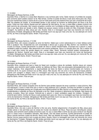 11.12.2004
Mensagem de Nossa Senhora, 2.455
Queridos filhos, o Senhor é o vosso Bem Absoluto e vos conhece pelo nome. Sede mansos e humildes de coração,
pois somente assim podeis crescer na fé. Não temais. Confiai no poder de Deus e tudo será vitória para vós. Peço-
vos que mantenhais acesa a chama da fé e que em toda parte procureis testemunhar que sois unicamente de Cristo.
Não vos afasteis da oração. A humanidade perdeu a paz porque os homens se distanciaram de Deus e da Sua
graça. Voltai-vos hoje mesmo Àquele que tem palavras de vida eterna. Eu sou a vossa Mãe e desejo conduzir-vos
pelo caminho da conversão. Abri vossos corações e acolhei com humildade os Meus apelos. Não quero forçar-vos,
mas o que digo deve ser levado a sério. Alegrai-vos porque vossos nomes já estão em Meu Imaculado Coração.
Coragem. Eu pedirei ao Meu Jesus por vós. Avante. Esta é a mensagem que hoje vos transmito em nome da
Santíssima Trindade. Obrigada por Me terdes permitido reunir-vos aqui por mais uma vez. Eu vos abençôo em nome
do Pai, do Filho e do Espírito Santo. Amém. Ficai em paz.


14.12.2004
Mensagem de Nossa Senhora, nº 2.456
Queridos filhos, abri vossos corações ao amor do Senhor. Sabei que o amor sobrenatural é a maior defesa contra
todo e qualquer mal. Arrependei-vos com sinceridade e deixai que a graça do Meu Senhor vos transforme. Não
cruzeis os braços. Confiai plenamente no poder de Deus e sereis transformados. Encorajai-vos e assumi o vosso
verdadeiro papel de cristãos. Não desanimeis ante vossos problemas. Deus é a solução para vós. Dai o melhor de
vós e tudo será motivo de grande alegria em vossas vidas. Rezai. Somente rezando podeis compreender os
desígnios do Senhor. Avante sem medo. Esta é a mensagem que hoje vos transmito em nome da Santíssima
Trindade. Obrigada por Me terdes permitido reunir-vos aqui por mais uma vez. Eu vos abençôo em nome do Pai, do
Filho e do Espírito Santo. Amém. Ficai em paz.


16.12.2004
Mensagem de Nossa Senhora, nº 2.457
Queridos filhos, preparai-vos para a festa do Natal com orações e obras de caridade. Acolhei Jesus em vossos
corações, pois somente assim podeis acolher as dádivas de Deus. Não vos preocupeis demasiadamente com as
coisas materiais. Vivei alegremente a espiritualidade da festa do Natal e sereis transformados em homens e
mulheres de fé. Eu quero conduzir-vos ao Meu Jesus. Não recueis. Ele vos ama e vos espera de braços abertos.
Avante com coragem e alegria. Esta é a mensagem que hoje vos transmito em nome da Santíssima Trindade.
Obrigada por Me terdes permitido reunir-vos aqui por mais uma vez. Eu vos abençôo em nome do Pai, do Filho e do
Espírito Santo. Amém. Ficai em paz.


18.12.2004
Mensagem de Nossa Senhora, nº 2.458
Queridos filhos, abri vossos corações amor do Senhor para serdes capazes de amar e perdoar o vosso próximo. Não
vos esqueçais: o amor é mais forte que a morte e mais poderoso que o pecado. Convido-vos também à oração de
coração. A humanidade precisa ser curada pelo amor Misericordioso do Meu Senhor e é chegado o momento de vos
arrependerdes e voltardes ao Deus da Salvação e da Paz. Sede corajosos e defensores da verdade. Não fiqueis de
braços cruzados. Deus tem pressa. Esforçai-vos e assumi o vosso verdadeiro papel de cristãos. Coragem. O
amanhã será melhor. Confiai em Deus e tudo acabará bem para vós. Esta é a mensagem que hoje vos transmito em
nome da Santíssima Trindade. Obrigada por Me terdes permitido reunir-vos aqui por mais uma vez. Eu vos abençôo
em nome do Pai, do Filho e do Espírito Santo. Amém. Ficai em paz.


21.12.2004
Mensagem de Nossa Senhora, nº 2.459
Queridos filhos, vós sois o povo do Senhor e Ele vos ama. Acolhei alegremente o Evangelho do Meu Jesus para
serdes salvos e não permitais que as coisas do mundo vos afastem de Deus. Peço-vos que intensifiqueis vossas
orações, pois somente assim podeis encontrar a paz. Eu sou a vossa Mãe e venho do céu para conduzir-vos Àquele
que é o vosso único e verdadeiro Salvador. Não temais. Vós não estais sozinhos. Confiai plenamente no poder de
Deus e jamais sentireis o peso da derrota. Rezai muito. Não vos afasteis da oração. Quando tudo parecer perdido o
Senhor virá ao vosso socorro com a graça da vitória. Avante. Esta é a mensagem que hoje vos transmito em nome
da Santíssima Trindade. Obrigada por Me terdes permitido reunir-vos aqui por mais uma vez. Eu vos abençôo em
nome do Pai, do Filho e do Espírito Santo. Amém. Ficai em paz.
 