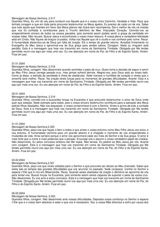 Mensagem de Nossa Senhora, 2.317
Queridos filhos, Eu vim do céu para conduzir-vos Àquele que é o vosso único Caminho, Verdade e Vida. Peço que
tenhais coragem e que em toda parte procureis testemunhar os Meus apelos. Eu preciso de cada um de vós. Sabei
que tudo aquilo que fizerdes em favor dos Meus planos não ficará sem recompensa. Dai o melhor de vós na missão
que vos foi confiada e contribuireis para o Triunfo definitivo do Meu Imaculado Coração. Convido-vos ao
arrependimento sincero de todos os vossos pecados, pois somente assim podeis sentir a graça da santidade em
vossas vidas. Não recueis. Buscai Jesus e encontrareis o vosso maior tesouro. A vossa plena e verdadeira felicidade
está em Cristo. Não fiqueis de braços cruzados. Voltai-vos Àquele que vê o oculto e vos conhece pelo nome. Rezai.
A humanidade distanciou-se de Deus por falta de oração. Eis o tempo do grande retorno. Acreditai firmemente no
Evangelho do Meu Jesus e aproximai-vos da Sua graça para serdes salvos. Coragem. Nada ou ninguém está
perdido. Esta é a mensagem que hoje vos transmito em nome da Santíssima Trindade. Obrigada por Me terdes
permitido reunir-vos aqui por mais uma vez. Eu vos abençôo em nome do Pai, do Filho e do Espírito Santo. Amém.
Ficai em paz.


27.01.2004
Mensagem de Nossa Senhora, 2.318
Queridos filhos, coragem. Não desanimeis quando sentirdes o peso da cruz. Quem toma a decisão de seguir e servir
ao Meu Filho Jesus carrega pesada cruz, mas jamais sofrerá derrota. Alegrai-vos, pois Deus está ao vosso lado.
Como já disse, a estrada da santidade é cheia de obstáculos. Sede mansos e humildes de coração e vereis que o
amanhã será melhor. Rezai. Na oração tereis forças para os momentos de grandes dificuldades. Avante. Esta é a
mensagem que hoje vos transmito em nome da Santíssima Trindade. Obrigada por Me terdes permitido reunir-vos
aqui por mais uma vez. Eu vos abençôo em nome do Pai, do Filho e do Espírito Santo. Amém. Ficai em paz.


29.01.2004
Mensagem de Nossa Senhora, 2.319
Queridos filhos, convido-vos a buscardes forças na Eucaristia e que procureis testemunhar o amor de Deus onde
quer que estejais. Sede exemplo para todos, pois o vosso sincero testemunho contribuirá para a salvação dos Meus
pobres filhos afastados. Não vos esqueçais: o vosso compromisso é com o Senhor. Antes e acima de tudo a vontade
de Deus. Esta é a mensagem que hoje vos transmito em nome da Santíssima Trindade. Obrigada por Me terdes
permitido reunir-vos aqui por mais uma vez. Eu vos abençôo em nome do Pai, do Filho e do Espírito Santo. Amém.
Ficai em paz.


31.01.2004
Mensagem de Nossa Senhora,2.320
Queridos filhos, peço-vos que façais o bem a todos e que ameis o vosso próximo como Meu Filho Jesus vos amou e
vos ensinou. A humanidade caminha para um grande abismo e é chegado o momento de vos arrependerdes e
mudardes de vida. Amai sempre porque o amor vos aproximará cada vez mais do Senhor e da Sua graça. O amor é
mais forte que a morte e mais poderoso que o pecado. Encorajai-vos e assumi o vosso verdadeiro papel de cristãos.
Não desanimeis. Eu estou convosco embora não Me vejais. Não temais. Eu pedirei ao Meu Jesus por vós. Avante
com coragem. Esta é a mensagem que hoje vos transmito em nome da Santíssima Trindade. Obrigada por Me
terdes permitido reunir-vos aqui por mais uma vez. Eu vos abençôo em nome do Pai, do Filho e do Espírito Santo.
Amém. Ficai em paz.


03.02.2004
Mensagem de Nossa Senhora,2.321
Queridos filhos, peço-vos que vivais voltados para o Senhor e que procureis ser dóceis ao Meu chamado. Sabei que
estes são os tempos das grandes dificuldades que vos anunciei no passado. Sede corajosos. Confiai no Senhor e
esperai n’Ele que é rico em Misericórdia. Rezai. Quando estais afastados da oração o demônio se aproxima de vós
para tentar-vos. Buscai forças na Eucaristia, pois somente assim sereis capazes de suportar o peso da vossa cruz.
Não desanimeis. Eu vos amo e estou convosco. Esta é a mensagem que hoje vos transmito em nome da Santíssima
Trindade. Obrigada por Me terdes permitido reunir-vos aqui por mais uma vez. Eu vos abençôo em nome do Pai, do
Filho e do Espírito Santo. Amém. Ficai em paz.


06.02.2004
Mensagem de Nossa Senhora, 2.322.
Queridos filhos, coragem. Não desanimeis ante vossas dificuldades. Depositai vossa confiança no Senhor e esperai
n’Ele que é o vosso bem absoluto e sabe o que vos é necessário. Sou a vossa Mãe dolorosa e sofro por causa dos
 