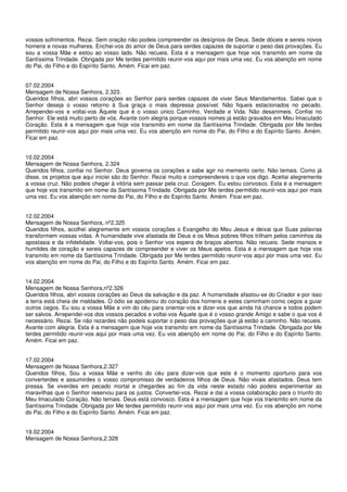 vossos sofrimentos. Rezai. Sem oração não podeis compreender os desígnios de Deus. Sede dóceis e sereis novos
homens e novas mulheres. Enchei-vos do amor de Deus para serdes capazes de suportar o peso das provações. Eu
sou a vossa Mãe e estou ao vosso lado. Não recueis. Esta é a mensagem que hoje vos transmito em nome da
Santíssima Trindade. Obrigada por Me terdes permitido reunir-vos aqui por mais uma vez. Eu vos abençôo em nome
do Pai, do Filho e do Espírito Santo. Amém. Ficai em paz.


07.02.2004
Mensagem de Nossa Senhora, 2.323.
Queridos filhos, abri vossos corações ao Senhor para serdes capazes de viver Seus Mandamentos. Sabei que o
Senhor deseja o vosso retorno à Sua graça o mais depressa possível. Não fiqueis estacionados no pecado.
Arrependei-vos e voltai-vos Àquele que é o vosso único Caminho, Verdade e Vida. Não desanimeis. Confiai no
Senhor. Ele está muito perto de vós. Avante com alegria porque vossos nomes já estão gravados em Meu Imaculado
Coração. Esta é a mensagem que hoje vos transmito em nome da Santíssima Trindade. Obrigada por Me terdes
permitido reunir-vos aqui por mais uma vez. Eu vos abençôo em nome do Pai, do Filho e do Espírito Santo. Amém.
Ficai em paz.


10.02.2004
Mensagem de Nossa Senhora, 2.324
Queridos filhos, confiai no Senhor. Deus governa os corações e sabe agir no memento certo. Não temais. Como já
disse, os projetos que aqui iniciei são do Senhor. Rezai muito e compreendereis o que vos digo. Aceitai alegremente
a vossa cruz. Não podeis chegar à vitória sem passar pela cruz. Coragem. Eu estou convosco. Esta é a mensagem
que hoje vos transmito em nome da Santíssima Trindade. Obrigada por Me terdes permitido reunir-vos aqui por mais
uma vez. Eu vos abençôo em nome do Pai, do Filho e do Espírito Santo. Amém. Ficai em paz.


12.02.2004
Mensagem de Nossa Senhora, nº2.325
Queridos filhos, acolhei alegremente em vossos corações o Evangelho do Meu Jesus e deixai que Suas palavras
transformem vossas vidas. A humanidade vive afastada de Deus e os Meus pobres filhos trilham pelos caminhos da
apostasia e da infidelidade. Voltai-vos, pois o Senhor vos espera de braços abertos. Não recueis. Sede mansos e
humildes de coração e sereis capazes de compreender e viver os Meus apelos. Esta é a mensagem que hoje vos
transmito em nome da Santíssima Trindade. Obrigada por Me terdes permitido reunir-vos aqui por mais uma vez. Eu
vos abençôo em nome do Pai, do Filho e do Espírito Santo. Amém. Ficai em paz.


14.02.2004
Mensagem de Nossa Senhora,nº2.326
Queridos filhos, abri vossos corações ao Deus da salvação e da paz. A humanidade afastou-se do Criador e por isso
a terra está cheia de maldades. O ódio se apoderou do coração dos homens e estes caminham como cegos a guiar
outros cegos. Eu sou a vossa Mãe e vim do céu para orientar-vos e dizer-vos que ainda há chance e todos podem
ser salvos. Arrependei-vos dos vossos pecados e voltai-vos Àquele que é o vosso grande Amigo e sabe o que vos é
necessário. Rezai. Se não rezardes não podeis suportar o peso das provações que já estão a caminho. Não recueis.
Avante com alegria. Esta é a mensagem que hoje vos transmito em nome da Santíssima Trindade. Obrigada por Me
terdes permitido reunir-vos aqui por mais uma vez. Eu vos abençôo em nome do Pai, do Filho e do Espírito Santo.
Amém. Ficai em paz.


17.02.2004
Mensagem de Nossa Senhora,2.327
Queridos filhos, Sou a vossa Mãe e venho do céu para dizer-vos que este é o momento oportuno para vos
converterdes e assumirdes o vosso compromisso de verdadeiros filhos de Deus. Não vivais afastados. Deus tem
pressa. Se viverdes em pecado mortal e chegardes ao fim da vida neste estado não podeis experimentar as
maravilhas que o Senhor reservou para os justos. Convertei-vos. Rezai e dai a vossa colaboração para o triunfo do
Meu Imaculado Coração. Não temais. Deus está convosco. Esta é a mensagem que hoje vos transmito em nome da
Santíssima Trindade. Obrigada por Me terdes permitido reunir-vos aqui por mais uma vez. Eu vos abençôo em nome
do Pai, do Filho e do Espírito Santo. Amém. Ficai em paz.


19.02.2004
Mensagem de Nossa Senhora,2.328
 