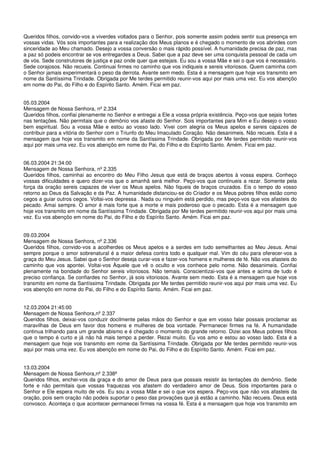 Queridos filhos, convido-vos a viverdes voltados para o Senhor, pois somente assim podeis sentir sua presença em
vossas vidas. Vós sois importantes para a realização dos Meus planos e é chegado o momento de vos abrirdes com
sinceridade ao Meu chamado. Desejo a vossa conversão o mais rápido possível. A humanidade precisa de paz, mas
a paz só podeis encontrar se vos entregardes a Deus. Sabei que a paz deve ser uma conquista pessoal de cada um
de vós. Sede construtores de justiça e paz onde quer que estejais. Eu sou a vossa Mãe e sei o que vos é necessário.
Sede corajosos. Não recueis. Continuai firmes no caminho que vos indiqueis e sereis vitoriosos. Quem caminha com
o Senhor jamais experimentará o peso da derrota. Avante sem medo. Esta é a mensagem que hoje vos transmito em
nome da Santíssima Trindade. Obrigada por Me terdes permitido reunir-vos aqui por mais uma vez. Eu vos abençôo
em nome do Pai, do Filho e do Espírito Santo. Amém. Ficai em paz.


05.03.2004
Mensagem de Nossa Senhora, nº 2.334
Queridos filhos, confiai plenamente no Senhor e entregai a Ele a vossa própria existência. Peço-vos que sejais fortes
nas tentações. Não permitais que o demônio vos afaste do Senhor. Sois importantes para Mim e Eu desejo o vosso
bem espiritual. Sou a vossa Mãe e estou ao vosso lado. Vivei com alegria os Meus apelos e sereis capazes de
contribuir para a vitória do Senhor com o Triunfo do Meu Imaculado Coração. Não desanimeis. Não recueis. Esta é a
mensagem que hoje vos transmito em nome da Santíssima Trindade. Obrigada por Me terdes permitido reunir-vos
aqui por mais uma vez. Eu vos abençôo em nome do Pai, do Filho e do Espírito Santo. Amém. Ficai em paz.


06.03.2004 21:34:00
Mensagem de Nossa Senhora, nº 2.335
Queridos filhos, caminhai ao encontro do Meu Filho Jesus que está de braços abertos à vossa espera. Conheço
vossas dificuldades e quero dizer-vos que o amanhã será melhor. Peço-vos que continueis a rezar. Somente pela
força da oração sereis capazes de viver os Meus apelos. Não fiqueis de braços cruzados. Eis o tempo do vosso
retorno ao Deus da Salvação e da Paz. A humanidade distanciou-se do Criador e os Meus pobres filhos estão como
cegos a guiar outros cegos. Voltai-vos depressa . Nada ou ninguém está perdido, mas peço-vos que vos afasteis do
pecado. Amai sempre. O amor é mais forte que a morte e mais poderoso que o pecado. Esta é a mensagem que
hoje vos transmito em nome da Santíssima Trindade. Obrigada por Me terdes permitido reunir-vos aqui por mais uma
vez. Eu vos abençôo em nome do Pai, do Filho e do Espírito Santo. Amém. Ficai em paz.


09.03.2004
Mensagem de Nossa Senhora, nº 2.336
Queridos filhos, convido-vos a acolherdes os Meus apelos e a serdes em tudo semelhantes ao Meu Jesus. Amai
sempre porque o amor sobrenatural é a maior defesa contra todo e qualquer mal. Vim do céu para oferecer-vos a
graça do Meu Jesus. Sabei que o Senhor deseja curar-vos e fazer-vos homens e mulheres de fé. Não vos afasteis do
caminho que vos apontei. Voltai-vos Àquele que vê o oculto e vos conhece pelo nome. Não desanimeis. Confiai
plenamente na bondade do Senhor sereis vitoriosos. Não temais. Conscientizai-vos que antes e acima de tudo é
preciso confiança. Se confiardes no Senhor, já sois vitoriosos. Avante sem medo. Esta é a mensagem que hoje vos
transmito em nome da Santíssima Trindade. Obrigada por Me terdes permitido reunir-vos aqui por mais uma vez. Eu
vos abençôo em nome do Pai, do Filho e do Espírito Santo. Amém. Ficai em paz.


12.03.2004 21:45:00
Mensagem de Nossa Senhora,nº 2.337
Queridos filhos, deixai-vos conduzir docilmente pelas mãos do Senhor e que em vosso falar possais proclamar as
maravilhas de Deus em favor dos homens e mulheres de boa vontade. Permanecei firmes na fé. A humanidade
continua trilhando para um grande abismo e é chegado o momento do grande retorno. Dizei aos Meus pobres filhos
que o tempo é curto e já não há mais tempo a perder. Rezai muito. Eu vos amo e estou ao vosso lado. Esta é a
mensagem que hoje vos transmito em nome da Santíssima Trindade. Obrigada por Me terdes permitido reunir-vos
aqui por mais uma vez. Eu vos abençôo em nome do Pai, do Filho e do Espírito Santo. Amém. Ficai em paz.


13.03.2004
Mensagem de Nossa Senhora,nº 2.338ª
Queridos filhos, enchei-vos da graça e do amor de Deus para que possais resistir às tentações do demônio. Sede
forte e não permitais que vossas fraquezas vos afastem do verdadeiro amor de Deus. Sois importantes para o
Senhor e Ele espera muito de vós. Eu sou a vossa Mãe e sei o que vos espera. Peço-vos que não vos afasteis da
oração, pois sem oração não podeis suportar o peso das provações que já estão a caminho. Não recueis. Deus está
convosco. Aconteça o que acontecer permanecei firmes na vossa fé. Esta é a mensagem que hoje vos transmito em
 