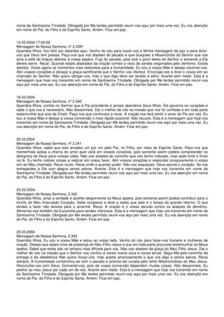 nome da Santíssima Trindade. Obrigada por Me terdes permitido reunir-vos aqui por mais uma vez. Eu vos abençôo
em nome do Pai, do Filho e do Espírito Santo. Amém. Ficai em paz.


14.03.2004 17:00:00
Mensagem de Nossa Senhora, nº 2.339ª
Queridos filhos, fico feliz por estardes aqui. Venho do céu para trazer-vos a Minha mensagem de paz e para dizer-
vos que Deus tem pressa. Peço-vos que vos afasteis do pecado e que busqueis a Misericórdia do Senhor que vos
ama e está de braços abertos à vossa espera. Fugi do pecado, pois sois o povo eleito do Senhor e somente a Ele
deveis servir. Rezai. Quando estais afastados da oração correis o risco de serdes enganados pelo demônio. Estais
atentos. Viveis agora os momentos mais dolorosos para a humanidade. Eu sou a vossa Mãe e desejo socorrer-vos.
Abri vossos corações e abraçai a graça santificante que o Senhor vos oferece. Encorajai-vos e dizei o vosso sim ao
chamado do Senhor. Não quero obrigar-vos, mas o que digo deve ser levado à sério. Avante sem medo. Esta é a
mensagem que hoje vos transmito em nome da Santíssima Trindade. Obrigada por Me terdes permitido reunir-vos
aqui por mais uma vez. Eu vos abençôo em nome do Pai, do Filho e do Espírito Santo. Amém. Ficai em paz.


16.03.2004
Mensagem de Nossa Senhora, nº 2.340
Queridos filhos, confiai no Senhor que é Pai providente e jamais abandona Seus filhos. Ele governa os corações e
sabe o que vos é necessário. Não desanimeis. Dai o melhor de vós na missão que vos foi confiada e em toda parte
testemunhai que sois de Cristo. Peço-vos que continueis a rezar. A oração vos fará sentir o amor do Pai por vós. Eu
sou a vossa Mãe e desejo a vossa conversão o mais rápido possível. Não recueis. Esta é a mensagem que hoje vos
transmito em nome da Santíssima Trindade. Obrigada por Me terdes permitido reunir-vos aqui por mais uma vez. Eu
vos abençôo em nome do Pai, do Filho e do Espírito Santo. Amém. Ficai em paz.


20.03.2004
Mensagem de Nossa Senhora, nº 2.341
Queridos filhos, sabei que sois amados um por um pelo Pai, no Filho, por meio do Espírito Santo. Peço-vos que
mantenhais acesa a chama do amor quer está em vossos corações, pois somente assim podeis compreender os
desígnios de Deus para vossas vidas. Não vos afasteis do caminho que vos tenho indicado, mas sede forte e firme
na fé. Eu tenho nobres coisas a realizar em vosso favor. Abri vossos corações e respondei corajosamente o vosso
sim ao Meu chamado. Rezai muito. Rezai onde e quando puder. Não vos esqueçais: Deus escuta o coração. Se vos
entregardes a Ele com alegria sereis salvos. Avante. Esta é a mensagem que hoje vos transmito em nome da
Santíssima Trindade. Obrigada por Me terdes permitido reunir-vos aqui por mais uma vez. Eu vos abençôo em nome
do Pai, do Filho e do Espírito Santo. Amém. Ficai em paz.


23.03.2004
Mensagem de Nossa Senhora, 2.342
Queridos filhos, amai a verdade e acolhei alegremente os Meus apelos, pois somente assim podeis contribuir para o
triunfo do Meu Imaculado Coração. Sede corajosos e dizei a todos que este é o tempo do grande retorno. O que
tendes a fazer não deixeis para o amanhã. Rezai. A oração é o vosso escudo contra os ataques do demônio.
Alimentai-vos também da Eucaristia para serdes vitoriosos. Esta é a mensagem que hoje vos transmito em nome da
Santíssima Trindade. Obrigada por Me terdes permitido reunir-vos aqui por mais uma vez. Eu vos abençôo em nome
do Pai, do Filho e do Espírito Santo. Amém. Ficai em paz.


25.03.2004
Mensagem de Nossa Senhora, 2.343
Queridos filhos, Eu sou a vossa Mãe e estou ao vosso lado. Venho do céu para fazer-vos homens e mulheres de
oração. Desejo que sejais ricos da presença do Meu Filho Jesus e que em toda parte procureis testemunhar os Meus
apelos. Sabei que estes são os tempos mais difíceis para vós. Não vos afasteis da graça do Meu Filho Jesus. Dai o
melhor de vós na missão que o Senhor vos confiou e vereis novos céus e novas terras. Segui-Me pelo caminho da
entrega e da obediência Não quero forçar-vos, mas aceitai amorosamente o que vos digo e sereis salvos. Rezai
sempre. A humanidade contaminou-se com o pecado e precisa ser curada pelo amor Misericordioso do Meu Jesus.
Reconciliai-vos com Deus. Convertei-vos, pois de vossa conversão dependem muitas coisas. Não desanimeis. Eu
pedirei ao meu Jesus por cada um de vós. Avante sem medo. Esta é a mensagem que hoje vos transmito em nome
da Santíssima Trindade. Obrigada por Me terdes permitido reunir-vos aqui por mais uma vez. Eu vos abençôo em
nome do Pai, do Filho e do Espírito Santo. Amém. Ficai em paz.
 
