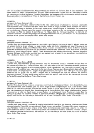 sofro por causa dos vossos sofrimentos. Não permitais que o demônio vos escravize. Sois de Deus e somente a Ele
deveis servir com alegria. Arrependei-vos e assumi o papel de verdadeiros cristãos. Esta é a mensagem que hoje
vos transmito em nome da Santíssima Trindade. Obrigada por Me terdes permitido reunir-vos aqui por mais uma vez.
Eu vos abençôo em nome do Pai, do Filho e do Espírito Santo. Amém. Ficai em paz


10.04.2004
Mensagem de Nossa Senhora, 2.350
Queridos filhos, a vossa vitória está no Senhor. Confiai n’Ele e abri vossos corações ao Seu chamado à santidade.
Sois importantes para a realização dos Meus planos. Não fiqueis de braços cruzados. Rezai. Somente por meio da
oração compreendereis os desígnios de Deus para vossas vidas. Tende confiança, fé e esperança. Dai o melhor de
vós na missão que o Senhor vos confiou e vereis novos céus e novas terras. Eu vos amo e estou sempre perto de
vós. Alegrai-vos. Não vos afasteis do caminho que vos indiquei. Esta é a mensagem que hoje vos transmito em
nome da Santíssima Trindade. Obrigada por Me terdes permitido reunir-vos aqui por mais uma vez. Eu vos abençôo
em nome do Pai, do Filho e do Espírito Santo. Amém. Ficai em paz


12.04.2004
Mensagem de Nossa Senhora, 2.351-
Queridos filhos, vós estais propensos a pecar e sem refletir caminhais para o abismo do pecado. Não vos esqueçais:
vós sois do Senhor e deveis esforçar-vos para merecer o céu. Vós fostes resgatados por Meu Filho Jesus e não
podeis viver afastados do Seu amor Misericordioso. Rezai sempre e compreendereis o desejo do Senhor. Eu sou a
vossa Mãe e venho do céu para dizer-vos que ainda há chance e todos podem ser salvos. Não cruzeis os braços.
Avante com alegria. O amanhã será melhor. Esta é a mensagem que hoje vos transmito em nome da Santíssima
Trindade. Obrigada por Me terdes permitido reunir-vos aqui por mais uma vez. Eu vos abençôo em nome do Pai, do
Filho e do Espírito Santo. Amém. Ficai em paz


13.04.2004
Mensagem de Nossa Senhora,2.352
Queridos filhos, não desanimeis quando sentirdes o peso das dificuldades. Eu sou a vossa Mãe e quero dizer-vos
que não há vitória sem cruz. Tende confiança. Meu Filho Jesus sabe o que vos é necessário e deseja ajudar-vos.
Valorizai as coisas espirituais e vereis que as coisas do mundo não são para vós. Vós estais no mundo, mas não
sois do mundo. Tranqüilizai-vos e esperai no Senhor com alegria. Peço-vos que não vos afasteis da oração. Todos
os dias dedicai um tempo especial à oração. Na oração estareis na presença de Deus e Ele quer escutar-vos para
encher-vos de sua graça e do seu amor. Coragem. Esta é a mensagem que hoje vos transmito em nome da
Santíssima Trindade. Obrigada por Me terdes permitido reunir-vos aqui por mais uma vez. Eu vos abençôo em nome
do Pai, do Filho e do Espírito Santo. Amém. Ficai em paz


17.04.2004
Mensagem de Nossa Senhora, 2.353
Queridos filhos, buscai forças em Jesus para a vossa caminhada. A estrada da santidade é cheia de obstáculos, mas
Deus está convosco. Sede corajosos, pois não podeis chegar a vitória sem passar pela cruz. Eu sou a vossa Mãe e
venho do céu para encorajar-vos e dizer-vos que este é o tempo da graça. Não cruzeis os braços. O que tendes a
fazer não deixeis para o amanhã. Meu Jesus vos espera de braços abertos. Não fiqueis estacionados no pecado.
Arrependei-vos e voltai-vos Àquele que é o vosso Tudo e vos conhece pelo nome. Avante sem medo. Esta é a
mensagem que hoje vos transmito em nome da Santíssima Trindade. Obrigada por Me terdes permitido reunir-vos
aqui por mais uma vez. Eu vos abençôo em nome do Pai, do Filho e do Espírito Santo. Amém. Ficai em paz


20.04.2004
Mensagem de Nossa Senhora,2.354
Queridos filhos, sede mansos e humildes de coração para poderdes crescer na vida espiritual. Eu sou a vossa Mãe e
estou perto de vós. Escutai-Me com atenção, pois desejo conduzir-vos ao Meu Filho Jesus. Abri vossos corações ao
Meu chamado e vereis novos céus e novas terras. Rezai. Somente rezando encontrareis a paz. Eu vos amo e vos
espero de braços abertos. Esta é a mensagem que hoje vos transmito em nome da Santíssima Trindade. Obrigada
por Me terdes permitido reunir-vos aqui por mais uma vez. Eu vos abençôo em nome do Pai, do Filho e do Espírito
Santo. Amém. Ficai em paz


22.04.2004
 