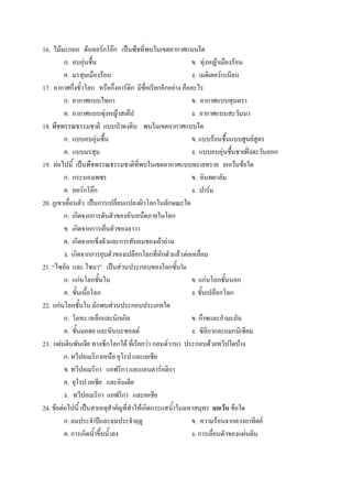 16. ไม้มะกอก ต้นคอร์กโอ๊ก เป็นพืชที่ พบในเขตอากาศแบบใด
         ก. อบอุ่นชื้น                                      ข. ทุ่งหญ้าเมืองร้อน
         ค. มรสุมเมืองร้อน                                  ง. เมดิเตอร์เรเนียน
17. อากาศกึ่งขั้วโลก หรือกึ่งอาร์ติก มีชื่อเรียกอีกอย่าง คืออะไร
         ก. อากาศแบบไทกา                                    ข. อากาศแบบทุนดรา
         ค. อากาศแบบทุ่งหญ้าสเต๊ป                           ง. อากาศแบบสะวันนา
18. พืชพรรณธรรมชาติ แบบป่าดงดิบ พบในเขตอากาศแบบใด
         ก. แบบอบอุ่นชื้น                                   ข. แบบร้อนชื้นแบบศูนย์สูตร
         ค. แบบมรสุม                                        ง. แบบอบอุ่นชื้นชายฝั่งตะวันออก
19. ต่อไปนี้ เป็นพืชพรรณธรรมชาติที่พบในเขตอากาศแบบทะเลทราย ยกเว้นข้อใด
         ก. กระบองเพชร                                      ข. อินทผาลัม
         ค. คอร์กโอ๊ก                                       ง. ปาร์ม
20. ภูเขาเลื่อนตัว เป็นการเปลี่ยนแปลงผิวโลกในลักษณะใด
         ก. เกิดจากการดันตัวของหินหนืดภายในโลก
         ข. เกิดจากการเย็นตัวของลาวา
         ค. เกิดจากแข็งตัวและการทับถมของเถ้าถ่าน
         ง. เกิดจากการยุบตัวของเปลือกโลกที่หักตัวแล้ว ต่อเหลื่อม
21. “ไซอัล และ ไซมา” เป็นส่วนประกอบของโลกชั้นใด
         ก. แก่นโลกชั้นใน                                   ข. แก่นโลกชั้นนอก
         ค. ชั้นเนื้อโลก                                    ง. ชั้นเปลือกโลก
22. แก่นโลกชั้นใน มักพบส่วนประกอบประเภทใด
         ก. โลหะ เหล็กและนิกเกิล                            ข. ก๊าซและกามะถัน
         ค. ชั้นมอฮอ และหินบะซอลต์                          ง. ซิลิกาและแมกนิเซียม
23. แผ่นดินพันเจีย ทางซีกโลกใต้ ที่เรียกว่า กอนด์วานา ประกอบด้วยทวีปใดบ้าง
         ก. ทวีปอเมริกาเหนือ ยุโรป และเอเชีย
         ข. ทวีปอเมริกา แอฟริกา และแอนตาร์กติกา
         ค. ยุโรป เอเชีย และอินเดีย
         ง. ทวีปอเมริกา แอฟริกา และเอเชีย
24. ข้อต่อไปนี้ เป็นสาเหตุสาคัญที่ทาให้เกิดกระแสน้าในมหาสมุทร ยกเว้น ข้อใด
         ก. ลมประจาปีและลมประจาฤดู                          ข. ความร้อนจากดวงอาทิตย์
         ค. การเกิดน้าขึ้นน้าลง                             ง. การเลื่อนตัวของแผ่นดิน
 