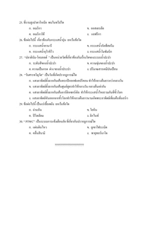 25. ที่ราบสูงปาตาโกเนีย พบในทวีปใด
         ก. อเมริกา                                        ข. ออสเตรเลีย
         ค. อเมริกาใต้                                     ง. แอฟริกา
26. ข้อต่อไปนี้ เกี่ยวข้องกับกระแสน้าอุ่น ยกเว้นข้อใด
         ก. กระแสน้าคานารี                                 ข. กระแสน้ากัลฟ์สตรีม
         ค. กระแสน้ากุโรชิโว                               ง. กระแสน้าโมซัมบิก
27. “ปลาตินัม-โคบอลด์ ” เป็นหน่วยวัดที่เกี่ยวข้องกับเรื่องใดของระบบน้าปะปา
         ก. ระดับสีของน้าปะปา                              ข. ความขุ่นของน้าปะปา
         ค. ความเป็นกรด ด่าง ของน้าประปา                   ง. ปริมาณสารเคมีปนเปือน
28. “วันศารทวิษุวัต” เป็นวันที่เกิดปรากฎการณ์ใด
         ก. แสงอาทิตย์ตั้งฉากกับเส้นทรกปิกออฟแคปริคอน ทาให้กลางคืนยาวกว่ากลางวัน
         ข. แสงอาทิตย์ตั้งฉากกับเส้นศูนย์สูตรทาให้กลางวัน กลางคืนเท่ากัน
         ค. แสงอาทิตย์ตั้งฉากกับเส้นอาร์ติกเซอร์เคิล ทาให้กระแสน้าไหลรวมกันที่ขั้วโลก
         ง. แสงอาทิตย์หันออกจากขั้วโลกทาให้กลางคืนยาวนานเกิดพระอาทิตย์เที่ยงคืนที่นอร์เว
29. ข้อต่อไปนี้ เป็นแร่เชื้อเพลิง ยกเว้นข้อใด
         ก. ถ่านหิน                                        ข. ใยหิน
         ค. ปิโตเลียม                                      ง. ลิกไนท์
30. “ PTWC” เป็นระบบการแจ้งเตือนภัย ที่เกี่ยวกับปรากฏการณ์ใด
         ก. แผ่นดินไหว                                     ข. ภูเขาไฟระเบิด
         ค. คลื่นสินามิ                                    ง. พายุทอร์นาโด

                            ???????????????????????
 