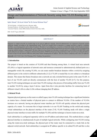 Asian Journal of Applied Science and Technology
Volume 4, Issue 3, Pages 37-44, July-September 2020
ISSN: 2456-883X www.ajast.net
37
Design and Implementation of Network Security using Inter-VLAN-Routing and
DHCP
Iqbal Ahmad1
, Dr.Javed Ashraf2
& Dr.Anisur Rehman Nasir3
1
M.Tech Scholar., Al-Falah University, Haryana, India.
2
Assistant Professor, Al-Falah University, Haryana, India.
3
Associate Professor, Jamia Millia Islamia (Central University), India.
DOI: 10.38177/ajast.2020.4306
Article Received: 19 May 2020 Article Accepted: 28 June 2020 Article Published: 29 July 2020
1. Introduction
The project is based on the creation of VLANS and then Routing among them. A virtual local area network
(VLAN) is a logical separation of network users and resources connected to administratively defined ports on a
manageable switch. By creating VLANs, we can create smaller broadcast domains within a switch by assigning
different ports in the switch to different subnetworks [1-2].A VLAN is treated like its own subnet or a broadcast
domain. This means that frames broadcast onto a network are only switched between ports in the same VLAN. A
host of one VLAN could not directly communicate with the host of another VLAN [4-7]. For this purpose,
inter-VLAN routing techniques are used. Inter-VLAN routing is the process of forwarding traffic from one VLAN
to another VLAN by using a layer-3 device. Apart from this it also provides facilities for connecting hosts of
different virtual LANs to other LANs without changing their IP address.
2. Related Work
Separate physical gateway on the router or called Legacy inter-VLAN routing technique has a significant limitation
as routers have a limited number of physical ports to connect to different VLANs. If the number of VLANs
increases on a network, having one physical router interface per VLAN will quickly exhaust the physical port
capacity of a router. To overcome this in larger networks is to use VLAN Trunking on the switch and creating
virtual subinterfaces on the physical interface of the router [7-9]. VLAN Trunking mode will allow a single
physical router interface to route traffic for multiple VLANs and this technique is known router-on-a-stick.
Each subinterface is configured separately with its own IP address and subnet mask. This method allows a single
physical interface to simultaneously be part of multiple logical networks. While configuring inter-VLAN routing
using the router-on-a-stick technique, the physical port of the router must be connected to a trunk link on the
adjacent switch network. Each subinterface is assigned an IP address specific to its subnet/VLAN and this is also
ABSTRACT
Enterprise or campus networks are usually large in size and are difficult to manage. Network administrators are required to frequently perform
deliberate changes according to the organizational needs. VLANs are broadly used in enterprise or campus networks to improve scalability,
flexibility, ease of management, and to reduce broadcast. Therefore it’s providing layer_2 security as it limits the number of the broadcast domains.
Nowadays in this fast-growing industrial age, every company needs the speed of data transfer from one network to another network in manufacturing
to cope up with the customer’s requirements. The basic objective of our project is to develop a versatile and low-cost INTER-VLAN-ROUTING which
can be utilized in any industry or campus to eliminate this problem. INTER VLAN increases the performance of the network by providing flexibility to
the users to log in to any network within the same group without changing their IP address. This also reduces complexity and it also cost-effective
Keywords: LAN, VLAN, Inter-VLAN Routing, IPv4, Trunking, Encapsulation.
 