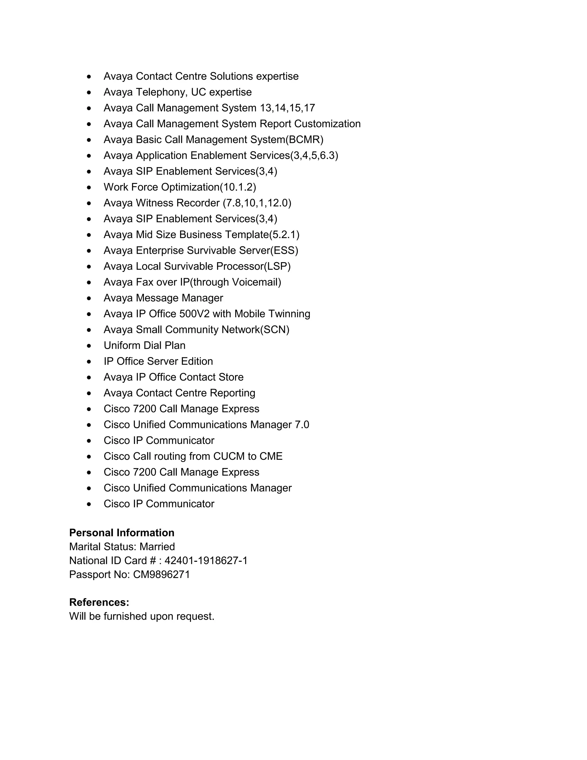 • Avaya Contact Centre Solutions expertise
• Avaya Telephony, UC expertise
• Avaya Call Management System 13,14,15,17
• Avaya Call Management System Report Customization
• Avaya Basic Call Management System(BCMR)
• Avaya Application Enablement Services(3,4,5,6.3)
• Avaya SIP Enablement Services(3,4)
• Work Force Optimization(10.1.2)
• Avaya Witness Recorder (7.8,10,1,12.0)
• Avaya SIP Enablement Services(3,4)
• Avaya Mid Size Business Template(5.2.1)
• Avaya Enterprise Survivable Server(ESS)
• Avaya Local Survivable Processor(LSP)
• Avaya Fax over IP(through Voicemail)
• Avaya Message Manager
• Avaya IP Office 500V2 with Mobile Twinning
• Avaya Small Community Network(SCN)
• Uniform Dial Plan
• IP Office Server Edition
• Avaya IP Office Contact Store
• Avaya Contact Centre Reporting
• Cisco 7200 Call Manage Express
• Cisco Unified Communications Manager 7.0
• Cisco IP Communicator
• Cisco Call routing from CUCM to CME
• Cisco 7200 Call Manage Express
• Cisco Unified Communications Manager
• Cisco IP Communicator
Personal Information
Marital Status: Married
National ID Card # : 42401-1918627-1
Passport No: CM9896271
References:
Will be furnished upon request.
 