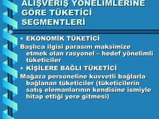 ALIŞVERİŞ YÖNELİMLERİNE GÖRE TÜKETİCİ SEGMENTLERİ EKONOMİK TÜKETİCİ Başlıca ilgisi parasını maksimize etmek olan rasyonel – hedef yönelimli tüketiciler KİŞİLERE BAĞLI TÜKETİCİ Mağaza personeline kuvvetli bağlarla bağlanan tüketiciler (tüketicilerin satış elemanlarının kendisine ismiyle hitap ettiği yere gitmesi) 