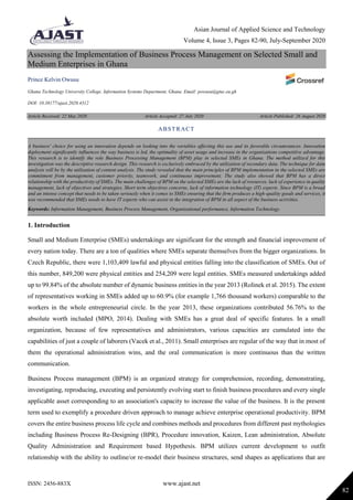 Asian Journal of Applied Science and Technology
Volume 4, Issue 3, Pages 82-90, July-September 2020
ISSN: 2456-883X www.ajast.net
82
Assessing the Implementation of Business Process Management on Selected Small and
Medium Enterprises in Ghana
Prince Kelvin Owusu
Ghana Technology University College, Information Systems Department, Ghana. Email: powusu@gtuc.eu.gh
DOI: 10.38177/ajast.2020.4312
Article Received: 22 May 2020 Article Accepted: 27 July 2020 Article Published: 26 August 2020
1. Introduction
Small and Medium Enterprise (SMEs) undertakings are significant for the strength and financial improvement of
every nation today. There are a ton of qualities where SMEs separate themselves from the bigger organizations. In
Czech Republic, there were 1,103,409 lawful and physical entities falling into the classification of SMEs. Out of
this number, 849,200 were physical entities and 254,209 were legal entities. SMEs measured undertakings added
up to 99.84% of the absolute number of dynamic business entities in the year 2013 (Rolinek et al. 2015). The extent
of representatives working in SMEs added up to 60.9% (for example 1,766 thousand workers) comparable to the
workers in the whole entrepreneurial circle. In the year 2013, these organizations contributed 56.76% to the
absolute worth included (MPO, 2014). Dealing with SMEs has a great deal of specific features. In a small
organization, because of few representatives and administrators, various capacities are cumulated into the
capabilities of just a couple of laborers (Vacek et al., 2011). Small enterprises are regular of the way that in most of
them the operational administration wins, and the oral communication is more continuous than the written
communication.
Business Process management (BPM) is an organized strategy for comprehension, recording, demonstrating,
investigating, reproducing, executing and persistently evolving start to finish business procedures and every single
applicable asset corresponding to an association's capacity to increase the value of the business. It is the present
term used to exemplify a procedure driven approach to manage achieve enterprise operational productivity. BPM
covers the entire business process life cycle and combines methods and procedures from different past mythologies
including Business Process Re-Designing (BPR), Procedure innovation, Kaizen, Lean administration, Absolute
Quality Administration and Requirement based Hypothesis. BPM utilizes current development to outfit
relationship with the ability to outline/or re-model their business structures, send shapes as applications that are
ABSTRACT
A business' choice for using an innovation depends on looking into the variables affecting this use and its favorable circumstances. Innovation
deployment significantly influences the way business is led, the optimality of asset usage and increase in the organizations competitive advantage.
This research is to identify the role Business Processing Management (BPM) play in selected SMEs in Ghana. The method utilized for this
investigation was the descriptive research design. This research is exclusively embraced by the utilization of secondary data. The technique for data
analysis will be by the utilization of content analysis. The study revealed that the main principles of BPM implementation in the selected SMEs are
commitment from management, customer priority, teamwork, and continuous improvement. The study also showed that BPM has a direct
relationship with the productivity of SMEs. The main challenges of BPM on the selected SMEs are the lack of resources, lack of experience in quality
management, lack of objectives and strategies, Short term objectives concerns, lack of information technology (IT) experts. Since BPM is a broad
and an intense concept that needs to be taken seriously when it comes to SMEs ensuring that the firm produces a high-quality goods and services, it
was recommended that SMEs needs to have IT experts who can assist in the integration of BPM in all aspect of the business activities.
Keywords: Information Management, Business Process Management, Organizational performance, Information Technology.
 