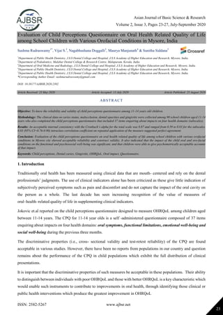 Asian Journal of Basic Science & Research
Volume 2, Issue 3, Pages 23-27, July-September 2020
ISSN: 2582-5267 www.ajbsr.net
23
Evaluation of Child Perceptions Questionnaire on Oral Health Related Quality of Life
among School Children with Various Orofacial Conditions in Mysore, India
Sushma Rudraswamy1*
, Vijai S.2
, Nagabhushana Doggalli3
, Maurya Manjunath4
& Sunitha Siddana5
1
Department of Public Health Dentistry, J.S.S Dental College and Hospital, J.S.S Academy of Higher Education and Research, Mysore, India.
2
Department of Pedodontics, Malabar Dental College & Research Centre, Malapuram, Kerala, India.
3
Department of Oral Medicine and Radiology, J.S.S Dental College and Hospital, J.S.S Academy of Higher Education and Research, Mysore, India.
4
Department of Public Health Dentistry, J.S.S Dental College and Hospital, J.S.S Academy of Higher Education and Research, Mysore, India.
5
Department of Public Health Dentistry, J.S.S Dental College and Hospital, J.S.S Academy of Higher Education and Research, Mysore, India.
*Corresponding Author Email: sushmarudraswamy@gmail.com
DOI: 10.38177/AJBSR.2020.2302
Article Received: 23 May 2020 Article Accepted: 13 July 2020 Article Published: 25 August 2020
1. Introduction
Traditionally oral health has been measured using clinical data that are mouth- centered and rely on the dental
professionals’ judgments. The use of clinical indicators alone has been criticized as these give little indication of
subjectively perceived symptoms such as pain and discomfort and do not capture the impact of the oral cavity on
the person as a whole. The last decade has seen increasing recognition of the value of measures of
oral–health–related quality of life in supplementing clinical indicators.
Jokovic et.al reported on the child perceptions questionnaire designed to measure OHRQoL among children aged
between 11-14 years. The CPQ for 11-14 year olds is a self -administered questionnaire composed of 37 items
enquiring about impacts on four health domains: oral symptoms, functional limitations, emotional well-being and
social well-being during the previous three months.
The discriminative properties (i.e., cross- sectional validity and test-retest reliability) of the CPQ are found
acceptable in various studies. However, there have been no reports from populations in our country and question
remains about the performance of the CPQ in child populations which exhibit the full distribution of clinical
presentations.
It is important that the discriminative properties of such measures be acceptable in these populations. Their ability
to distinguish between individuals with poor OHRQoL and those with better OHRQoL is a key characteristic which
would enable such instruments to contribute to improvements in oral health, through identifying those clinical or
public health interventions which produce the greatest improvement in OHRQoL
ABSTRACT
Objective: To know the reliability and validity of child perceptions questionnaire among 11-14 years old children.
Methodology: The clinical data on caries status, malocclusion, dental opacities and gingivitis were collected among 90 school children aged 11-14
years who also completed the child perceptions questionnaire that included 37 items enquiring about impacts on four health domains (subscales).
Results: An acceptable internal consistency with the Cronbach’s alpha for the total scale was 0.87 and ranged from 0.59 to 0.83 for the subscales.
0.83 (95% CI=0.76-0.90) intraclass correlation coefficient on repeated application of the measure suggested perfect agreement.
Conclusion: Evaluation of the child perceptions questionnaire on oral health related quality of life among school children with various orofacial
conditions in Mysore city showed acceptable reliability and construct validity. It also indicated that the impact of the child oral and oro-facial
conditions on the functional and psychosocial well-being was significant, and that children were able to give psychometrically acceptable accounts
of that impact.
Keywords: Child perceptions, Dental caries, Gingivitis, OHRQoL, Oral impact, Questionnaire.
 