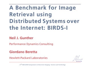 A Benchmark for Image
Retrieval using
Distributed Systems over
the Internet: BIRDS-I
Neil J. Gunther
Performance Dynamics Consulting

Giordano Beretta
Hewlett-Packard Laboratories
                                                                               www
       13th IS&T/SPIE Symposium on Electronic Imaging—Science and Technology
 