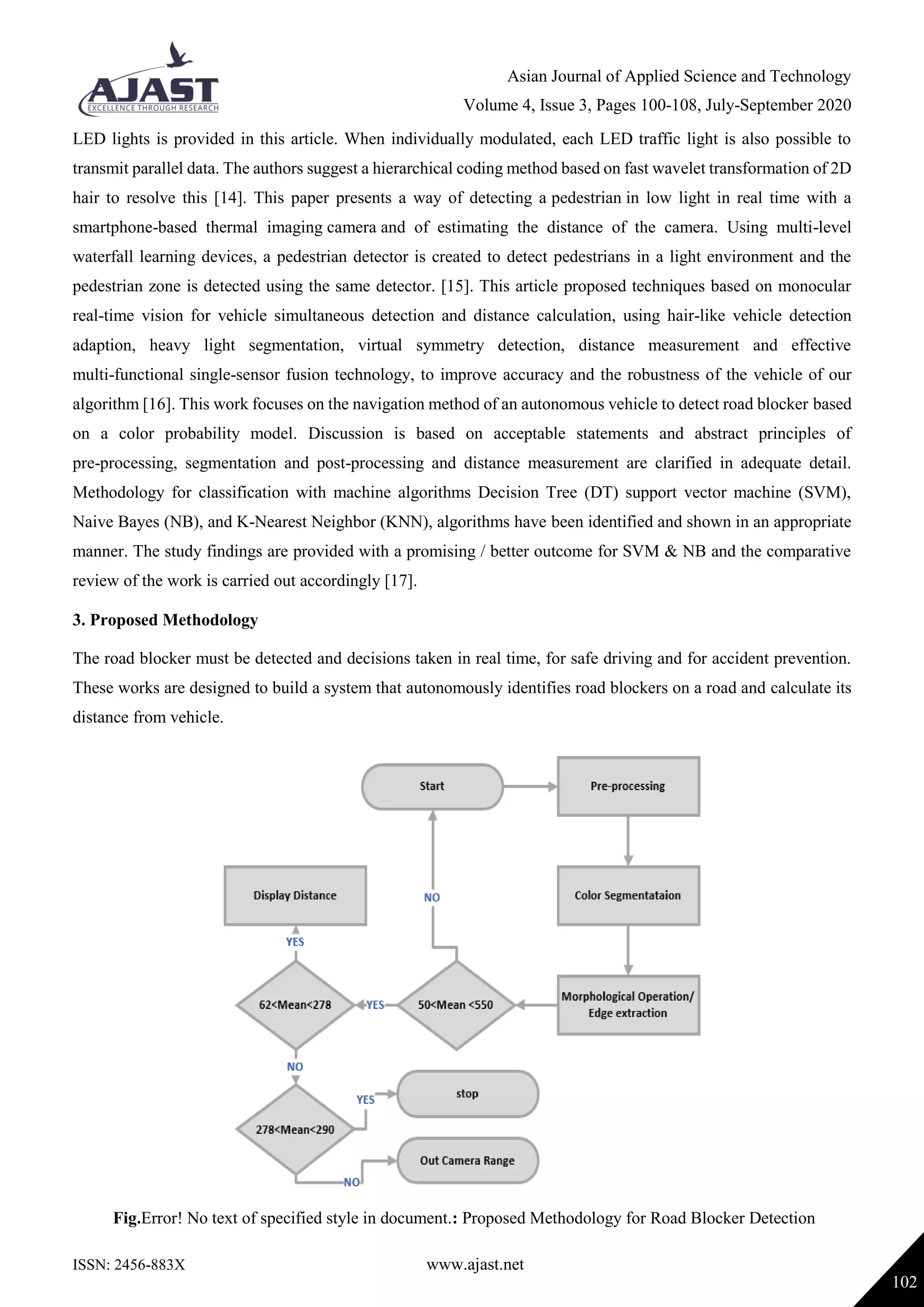 Asian Journal of Applied Science and Technology
Volume 4, Issue 3, Pages 100-108, July-September 2020
ISSN: 2456-883X www.ajast.net
102
LED lights is provided in this article. When individually modulated, each LED traffic light is also possible to
transmit parallel data. The authors suggest a hierarchical coding method based on fast wavelet transformation of 2D
hair to resolve this [14]. This paper presents a way of detecting a pedestrian in low light in real time with a
smartphone-based thermal imaging camera and of estimating the distance of the camera. Using multi-level
waterfall learning devices, a pedestrian detector is created to detect pedestrians in a light environment and the
pedestrian zone is detected using the same detector. [15]. This article proposed techniques based on monocular
real-time vision for vehicle simultaneous detection and distance calculation, using hair-like vehicle detection
adaption, heavy light segmentation, virtual symmetry detection, distance measurement and effective
multi-functional single-sensor fusion technology, to improve accuracy and the robustness of the vehicle of our
algorithm [16]. This work focuses on the navigation method of an autonomous vehicle to detect road blocker based
on a color probability model. Discussion is based on acceptable statements and abstract principles of
pre-processing, segmentation and post-processing and distance measurement are clarified in adequate detail.
Methodology for classification with machine algorithms Decision Tree (DT) support vector machine (SVM),
Naive Bayes (NB), and K-Nearest Neighbor (KNN), algorithms have been identified and shown in an appropriate
manner. The study findings are provided with a promising / better outcome for SVM & NB and the comparative
review of the work is carried out accordingly [17].
3. Proposed Methodology
The road blocker must be detected and decisions taken in real time, for safe driving and for accident prevention.
These works are designed to build a system that autonomously identifies road blockers on a road and calculate its
distance from vehicle.
Fig.Error! No text of specified style in document.: Proposed Methodology for Road Blocker Detection
 