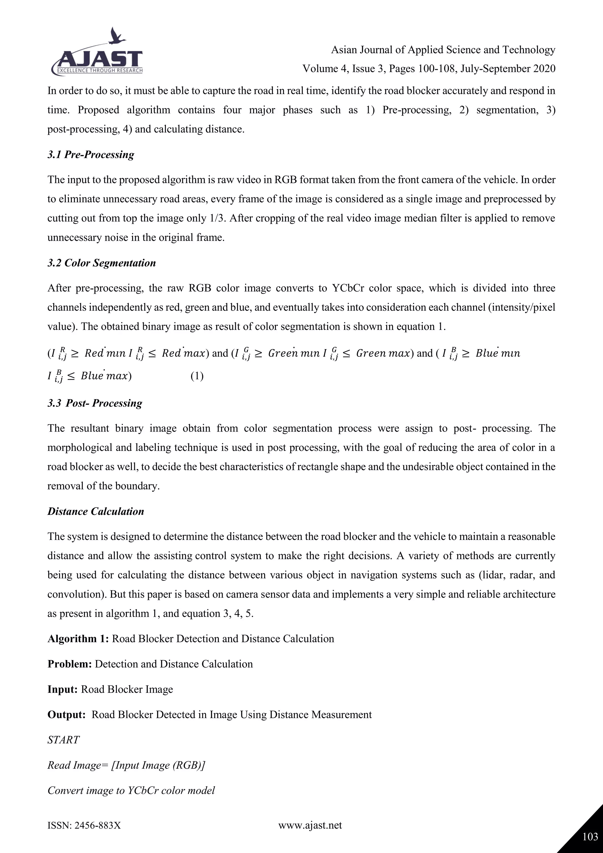 Asian Journal of Applied Science and Technology
Volume 4, Issue 3, Pages 100-108, July-September 2020
ISSN: 2456-883X www.ajast.net
103
In order to do so, it must be able to capture the road in real time, identify the road blocker accurately and respond in
time. Proposed algorithm contains four major phases such as 1) Pre-processing, 2) segmentation, 3)
post-processing, 4) and calculating distance.
3.1 Pre-Processing
The input to the proposed algorithm is raw video in RGB format taken from the front camera of the vehicle. In order
to eliminate unnecessary road areas, every frame of the image is considered as a single image and preprocessed by
cutting out from top the image only 1/3. After cropping of the real video image median filter is applied to remove
unnecessary noise in the original frame.
3.2 Color Segmentation
After pre-processing, the raw RGB color image converts to YCbCr color space, which is divided into three
channels independently as red, green and blue, and eventually takes into consideration each channel (intensity/pixel
value). The obtained binary image as result of color segmentation is shown in equation 1.
(𝐼 𝑖,𝑗
𝑅
≥ 𝑅𝑒𝑑 𝑚𝑖𝑛̇ 𝐼 𝑖,𝑗
𝑅
≤ 𝑅𝑒𝑑 𝑚𝑎𝑥̇ ) and (𝐼 𝑖,𝑗
𝐺
≥ 𝐺𝑟𝑒𝑒𝑛 𝑚𝑖𝑛̇ 𝐼 𝑖,𝑗
𝐺
≤ 𝐺𝑟𝑒𝑒𝑛 𝑚𝑎𝑥) and ( 𝐼 𝑖,𝑗
𝐵
≥ 𝐵𝑙𝑢𝑒 𝑚𝑖𝑛̇
𝐼 𝑖,𝑗
𝐵
≤ 𝐵𝑙𝑢𝑒 𝑚𝑎𝑥̇ ) (1)
3.3 Post- Processing
The resultant binary image obtain from color segmentation process were assign to post- processing. The
morphological and labeling technique is used in post processing, with the goal of reducing the area of color in a
road blocker as well, to decide the best characteristics of rectangle shape and the undesirable object contained in the
removal of the boundary.
Distance Calculation
The system is designed to determine the distance between the road blocker and the vehicle to maintain a reasonable
distance and allow the assisting control system to make the right decisions. A variety of methods are currently
being used for calculating the distance between various object in navigation systems such as (lidar, radar, and
convolution). But this paper is based on camera sensor data and implements a very simple and reliable architecture
as present in algorithm 1, and equation 3, 4, 5.
Algorithm 1: Road Blocker Detection and Distance Calculation
Problem: Detection and Distance Calculation
Input: Road Blocker Image
Output: Road Blocker Detected in Image Using Distance Measurement
START
Read Image= [Input Image (RGB)]
Convert image to YCbCr color model
 