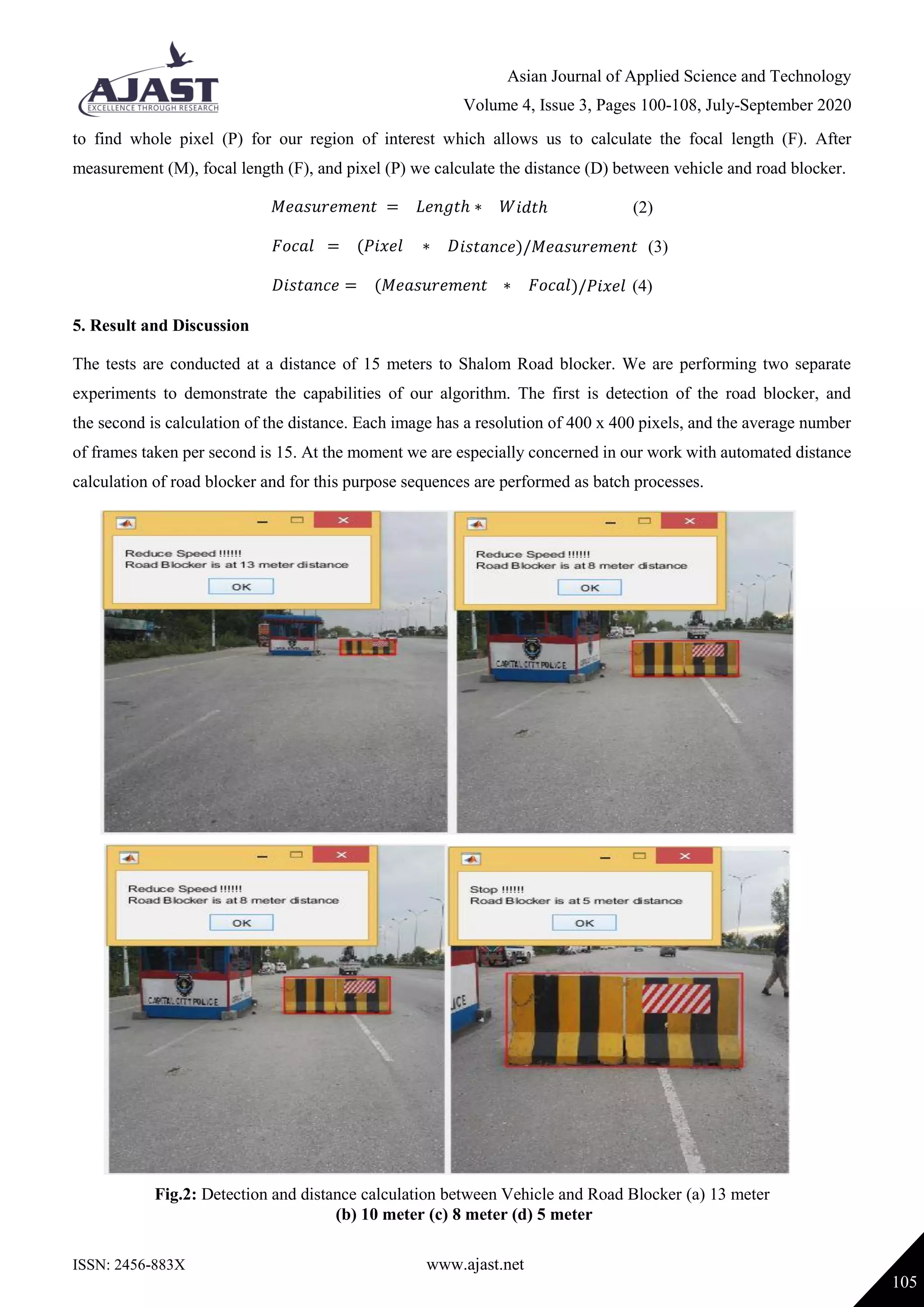 Asian Journal of Applied Science and Technology
Volume 4, Issue 3, Pages 100-108, July-September 2020
ISSN: 2456-883X www.ajast.net
105
to find whole pixel (P) for our region of interest which allows us to calculate the focal length (F). After
measurement (M), focal length (F), and pixel (P) we calculate the distance (D) between vehicle and road blocker.
𝑀𝑒𝑎𝑠𝑢𝑟𝑒𝑚𝑒𝑛𝑡 = 𝐿𝑒𝑛𝑔𝑡ℎ ∗ 𝑊𝑖𝑑𝑡ℎ (2)
𝐹𝑜𝑐𝑎𝑙 = (𝑃𝑖𝑥𝑒𝑙 ∗ 𝐷𝑖𝑠𝑡𝑎𝑛𝑐𝑒)/𝑀𝑒𝑎𝑠𝑢𝑟𝑒𝑚𝑒𝑛𝑡 (3)
𝐷𝑖𝑠𝑡𝑎𝑛𝑐𝑒 = (𝑀𝑒𝑎𝑠𝑢𝑟𝑒𝑚𝑒𝑛𝑡 ∗ 𝐹𝑜𝑐𝑎𝑙)/𝑃𝑖𝑥𝑒𝑙 (4)
5. Result and Discussion
The tests are conducted at a distance of 15 meters to Shalom Road blocker. We are performing two separate
experiments to demonstrate the capabilities of our algorithm. The first is detection of the road blocker, and
the second is calculation of the distance. Each image has a resolution of 400 x 400 pixels, and the average number
of frames taken per second is 15. At the moment we are especially concerned in our work with automated distance
calculation of road blocker and for this purpose sequences are performed as batch processes.
Fig.2: Detection and distance calculation between Vehicle and Road Blocker (a) 13 meter
(b) 10 meter (c) 8 meter (d) 5 meter
 