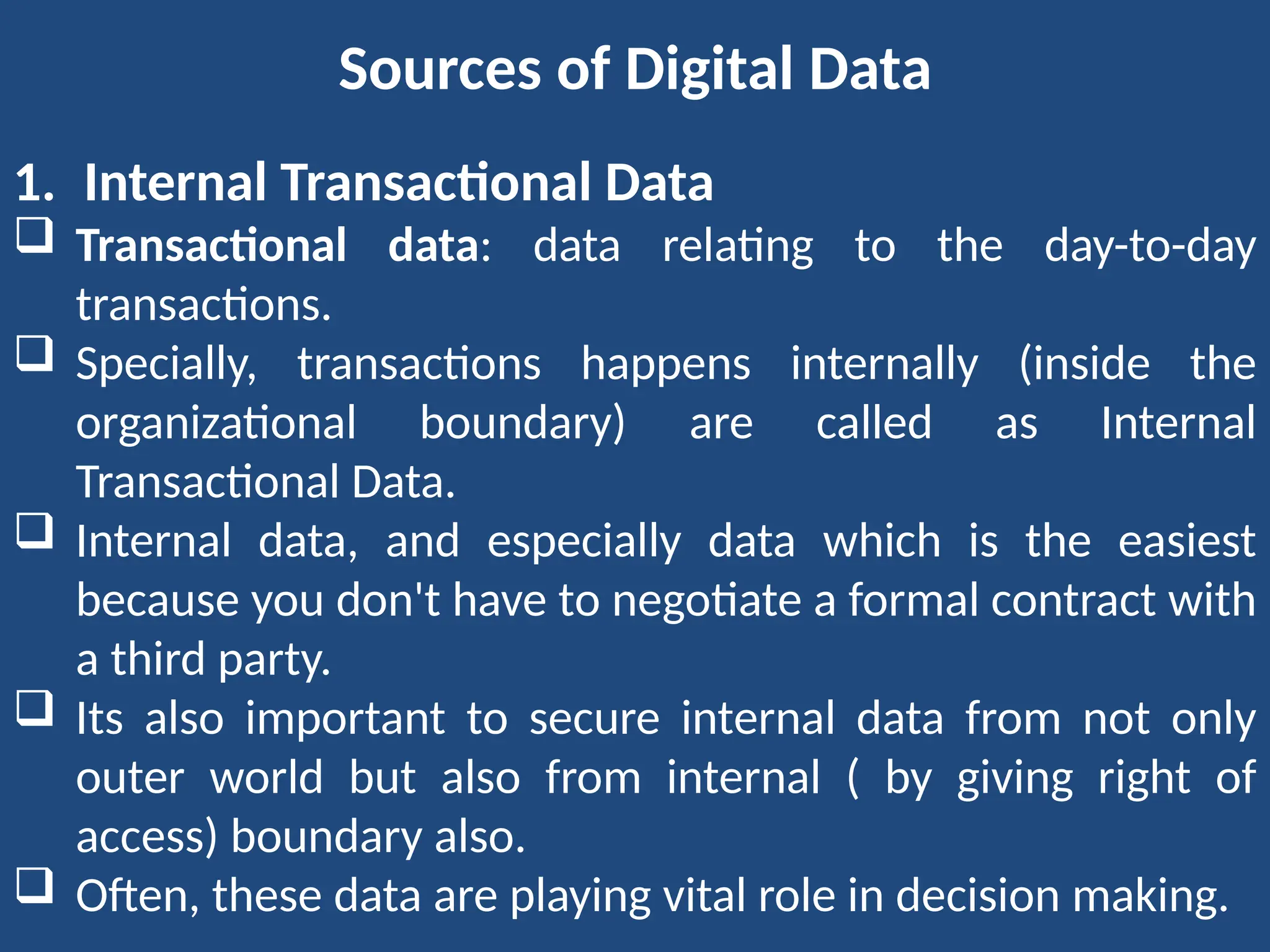 Sources of Digital Data
1. Internal Transactional Data
 Transactional data: data relating to the day-to-day
transactions.
 Specially, transactions happens internally (inside the
organizational boundary) are called as Internal
Transactional Data.
 Internal data, and especially data which is the easiest
because you don't have to negotiate a formal contract with
a third party.
 Its also important to secure internal data from not only
outer world but also from internal ( by giving right of
access) boundary also.
 Often, these data are playing vital role in decision making.
 