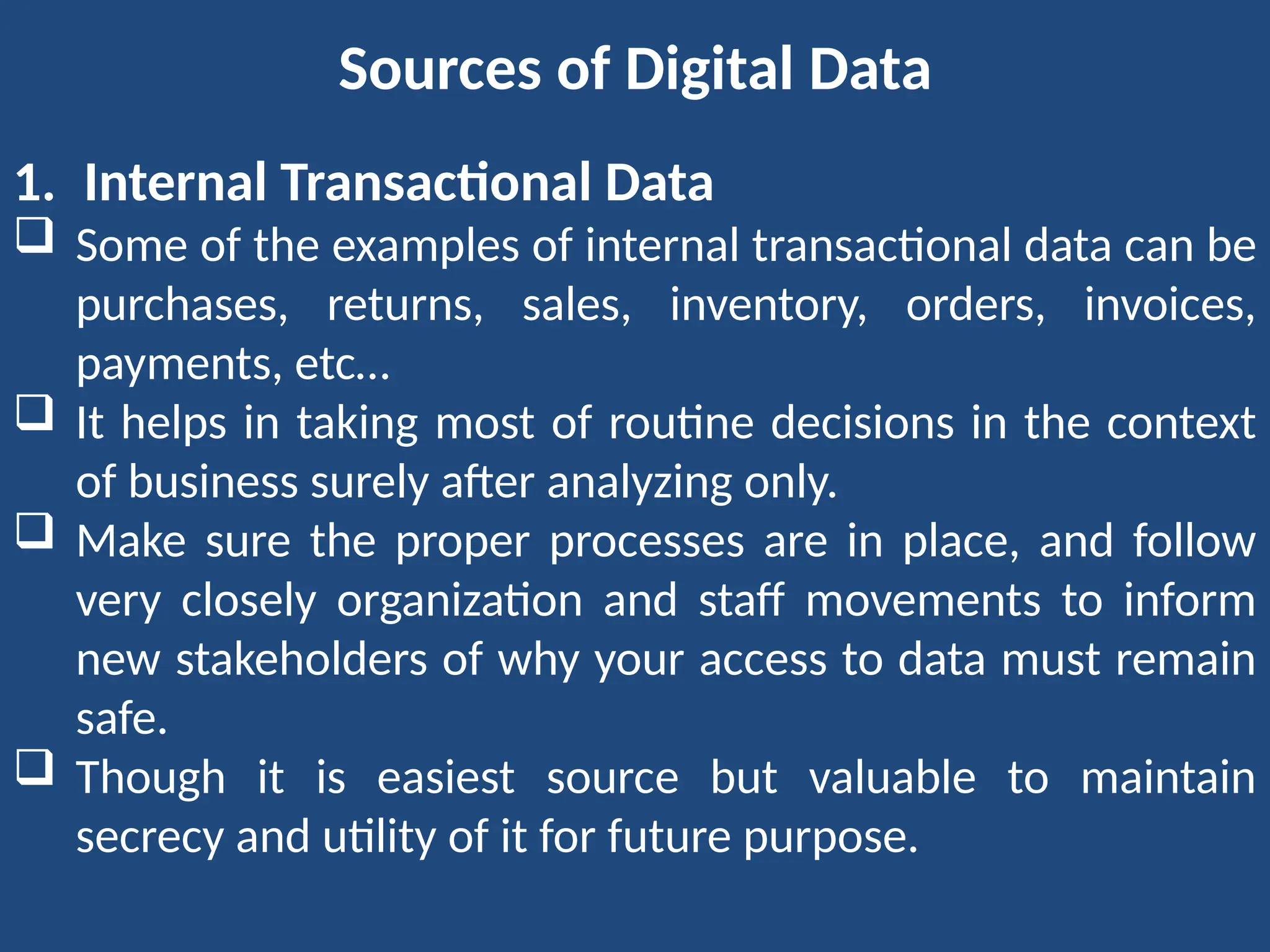Sources of Digital Data
1. Internal Transactional Data
 Some of the examples of internal transactional data can be
purchases, returns, sales, inventory, orders, invoices,
payments, etc…
 It helps in taking most of routine decisions in the context
of business surely after analyzing only.
 Make sure the proper processes are in place, and follow
very closely organization and staff movements to inform
new stakeholders of why your access to data must remain
safe.
 Though it is easiest source but valuable to maintain
secrecy and utility of it for future purpose.
 