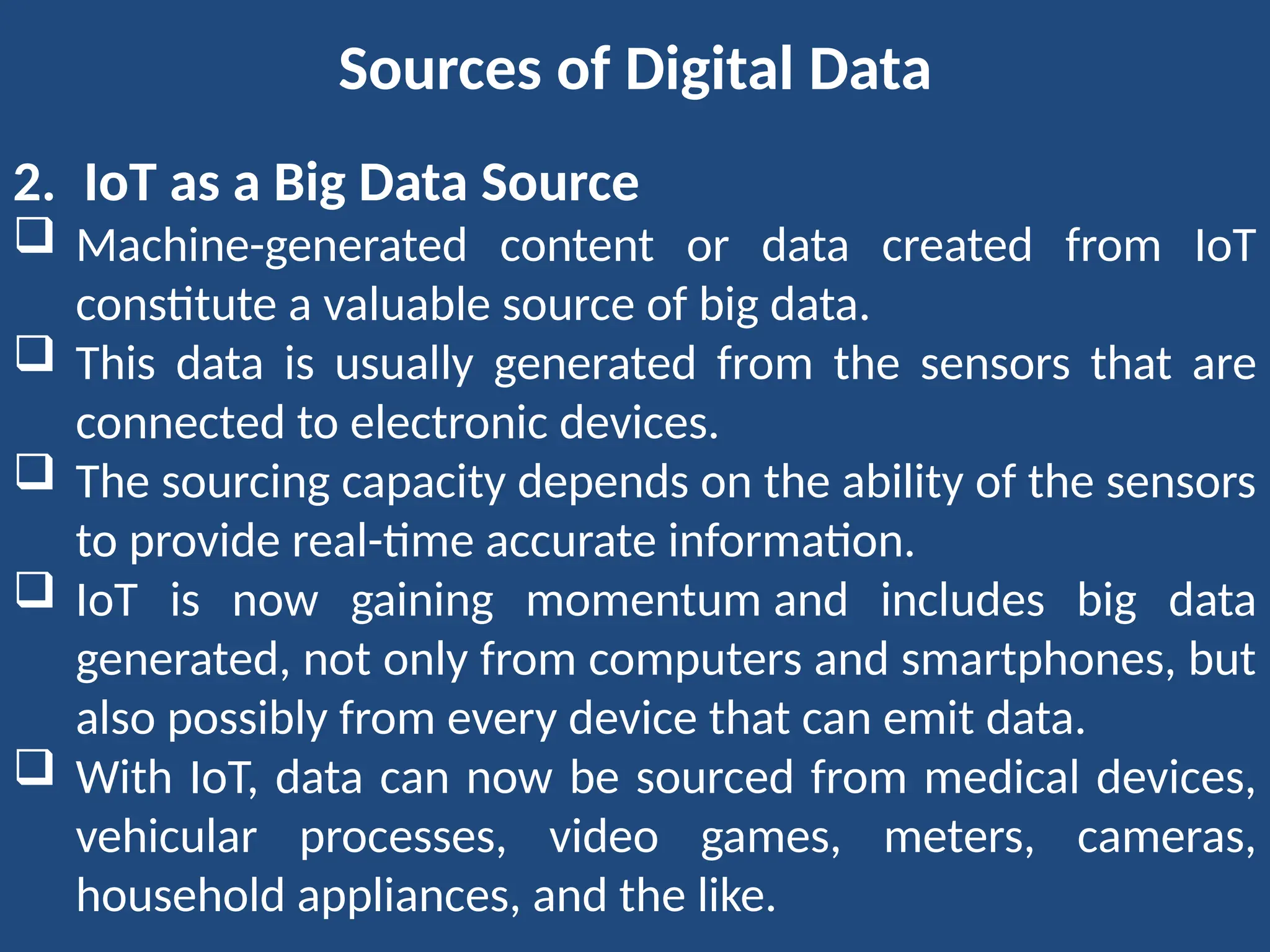 Sources of Digital Data
2. IoT as a Big Data Source
 Machine-generated content or data created from IoT
constitute a valuable source of big data.
 This data is usually generated from the sensors that are
connected to electronic devices.
 The sourcing capacity depends on the ability of the sensors
to provide real-time accurate information.
 IoT is now gaining momentum and includes big data
generated, not only from computers and smartphones, but
also possibly from every device that can emit data.
 With IoT, data can now be sourced from medical devices,
vehicular processes, video games, meters, cameras,
household appliances, and the like.
 