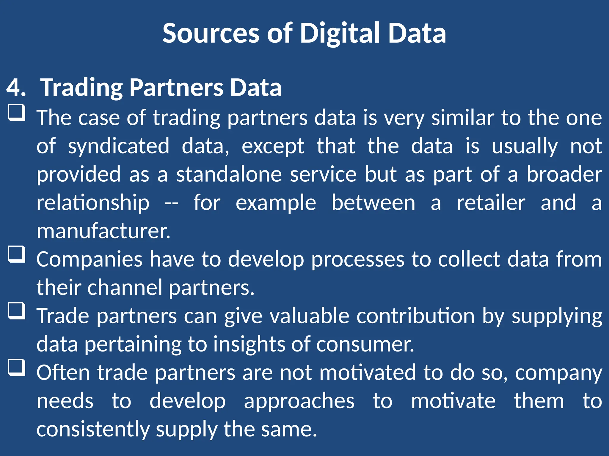 Sources of Digital Data
4. Trading Partners Data
 The case of trading partners data is very similar to the one
of syndicated data, except that the data is usually not
provided as a standalone service but as part of a broader
relationship -- for example between a retailer and a
manufacturer.
 Companies have to develop processes to collect data from
their channel partners.
 Trade partners can give valuable contribution by supplying
data pertaining to insights of consumer.
 Often trade partners are not motivated to do so, company
needs to develop approaches to motivate them to
consistently supply the same.
 