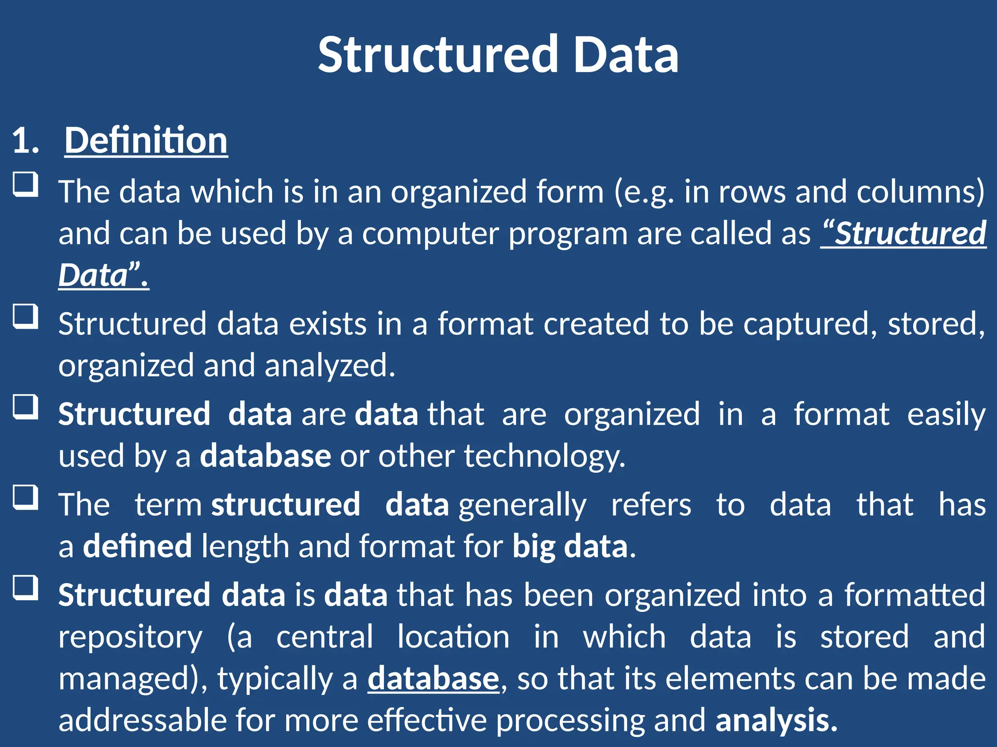 Structured Data
1. Definition
 The data which is in an organized form (e.g. in rows and columns)
and can be used by a computer program are called as “Structured
Data”.
 Structured data exists in a format created to be captured, stored,
organized and analyzed.
 Structured data are data that are organized in a format easily
used by a database or other technology.
 The term structured data generally refers to data that has
a defined length and format for big data.
 Structured data is data that has been organized into a formatted
repository (a central location in which data is stored and
managed), typically a database, so that its elements can be made
addressable for more effective processing and analysis.
 