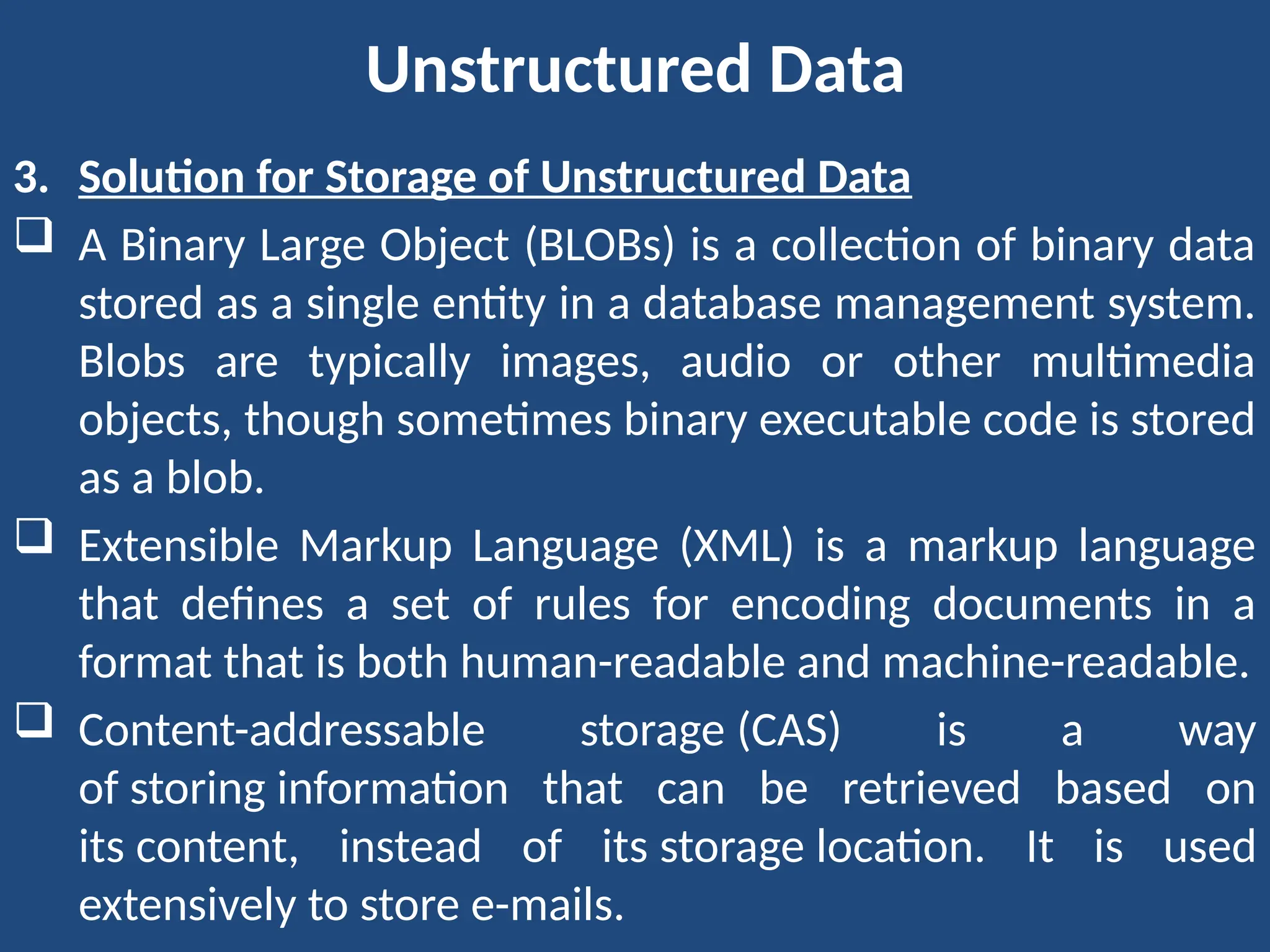 Unstructured Data
3. Solution for Storage of Unstructured Data
 A Binary Large Object (BLOBs) is a collection of binary data
stored as a single entity in a database management system.
Blobs are typically images, audio or other multimedia
objects, though sometimes binary executable code is stored
as a blob.
 Extensible Markup Language (XML) is a markup language
that defines a set of rules for encoding documents in a
format that is both human-readable and machine-readable.
 Content-addressable storage (CAS) is a way
of storing information that can be retrieved based on
its content, instead of its storage location. It is used
extensively to store e-mails.
 