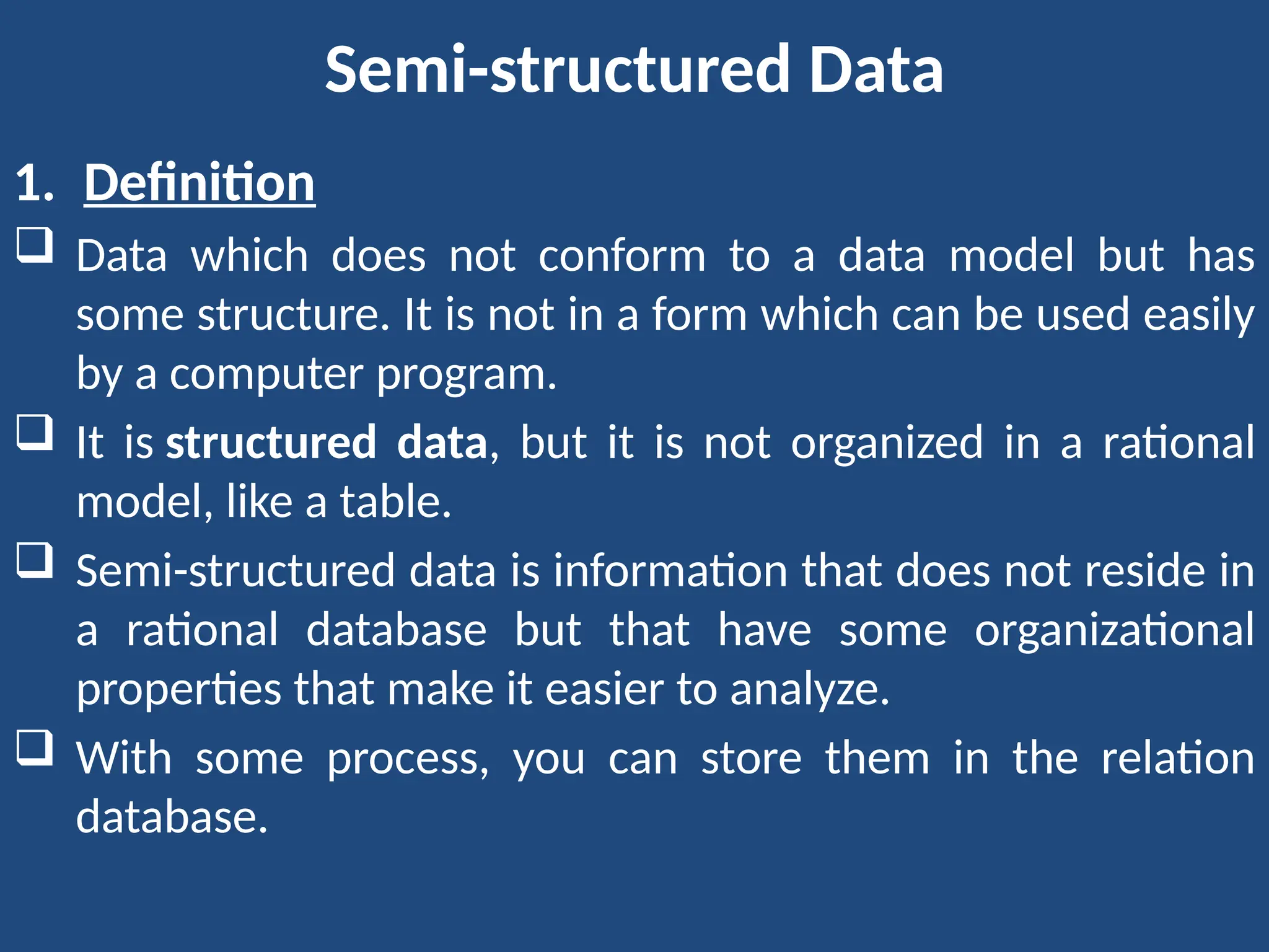 Semi-structured Data
1. Definition
 Data which does not conform to a data model but has
some structure. It is not in a form which can be used easily
by a computer program.
 It is structured data, but it is not organized in a rational
model, like a table.
 Semi-structured data is information that does not reside in
a rational database but that have some organizational
properties that make it easier to analyze.
 With some process, you can store them in the relation
database.
 